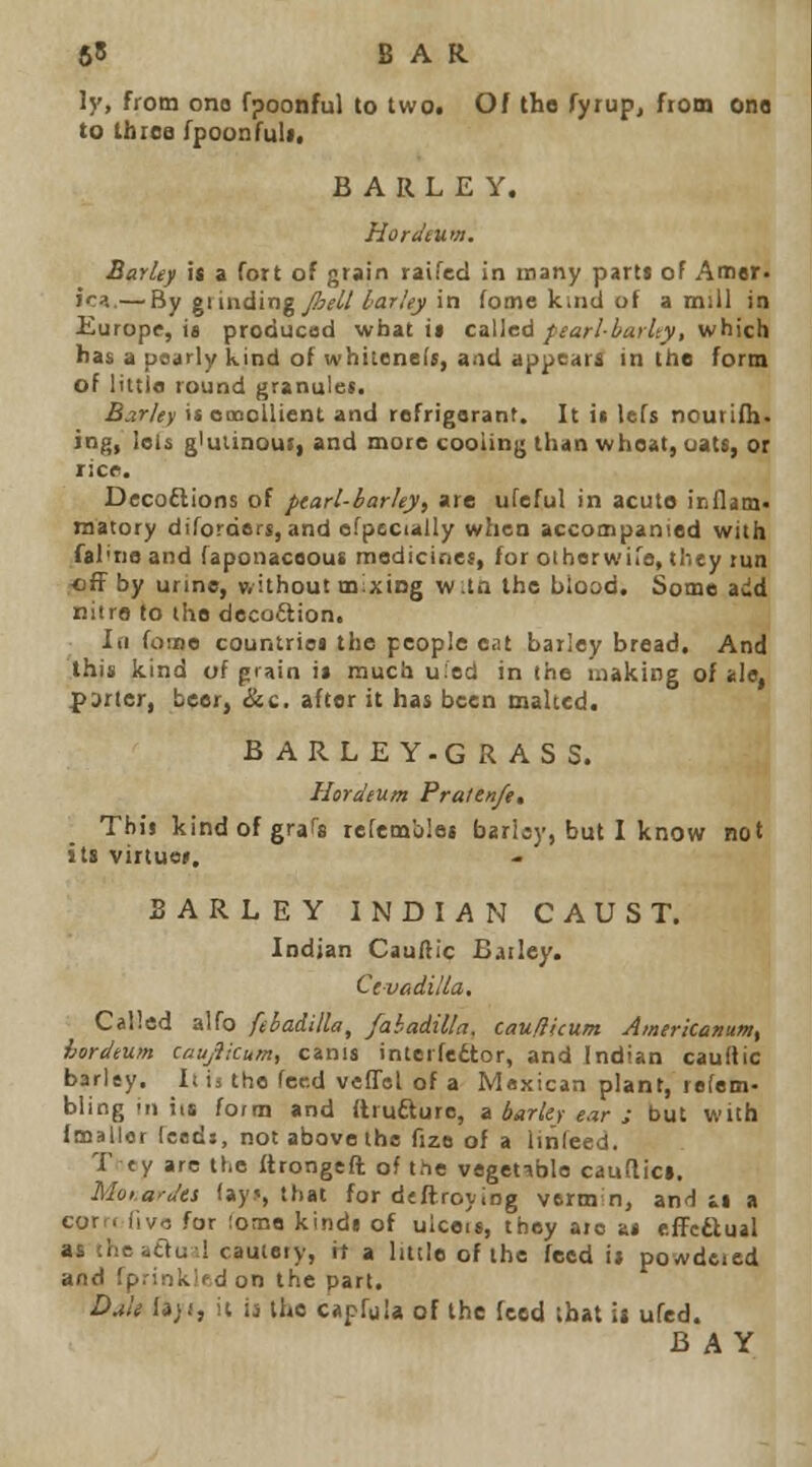 65 BAR ly, from ono fpoonful to two. Of the Tyrup, fioin one to thiea fpoonruli, BARLEY. Horiiium. Barley it a fott of grain raifcd in many parti of Amer. ic:i.— By grinding _/2'i'///ar/yi in feme kind of a mill in Europe, 18 produced what it called fsarl-barhy, which has a usiirly kind of whiiene(«, and appears in the form of littia round granuiet. Barley is ooooUient and refrigerant. It i« lefs nourinj. ing, lels giuiinoui, and more cooling than wheat, oatt, or ricr. Decoftions of ptarl-barky, are ufeful in acute iEflam. matory diforders, and ofpccially when accompanied with fal'no and (aponaceous medicines, for oihorwira, tliey tun off by urine, without mixing wtQ the blood. Some add niira to the decoftion. Id fome countrioi the people eat barley bread. And this kind of pi;>in it much uied in the making of ale, f>3rier, beer, &c. after it has been malted. BARLEY.GRASS. Hordium Praien/e, This kindofgraTs refemb'es barljy, but I know not its virtue*. BARLEY INDIAN CAUST. Indian Cauftic Bailey. Cevadilla. Called alfo febadilla, fabadilla, cauliUum Amerkatiumf hordtum caujiicum, cams interfeitor, and Indian cauftic barley. Iiis the feed velTel of a Mexican plant, refem- bling in its form and ilrufture, a barky ear : but with (mailer feeds, not above the fizo of a linfeed. T ty arc the ftrongefb of the vegetable caudici. MoiarJes fays, that for dcflroying vermin, and it a corr. (Ivo for fome kindi of ulceu, they are at effcftual as thcaaud cautery, it a little of the feed it powdeied and fprinkif d on the part. Dm$ U)t, it is the capfuU of the feed that it ufed. BAY