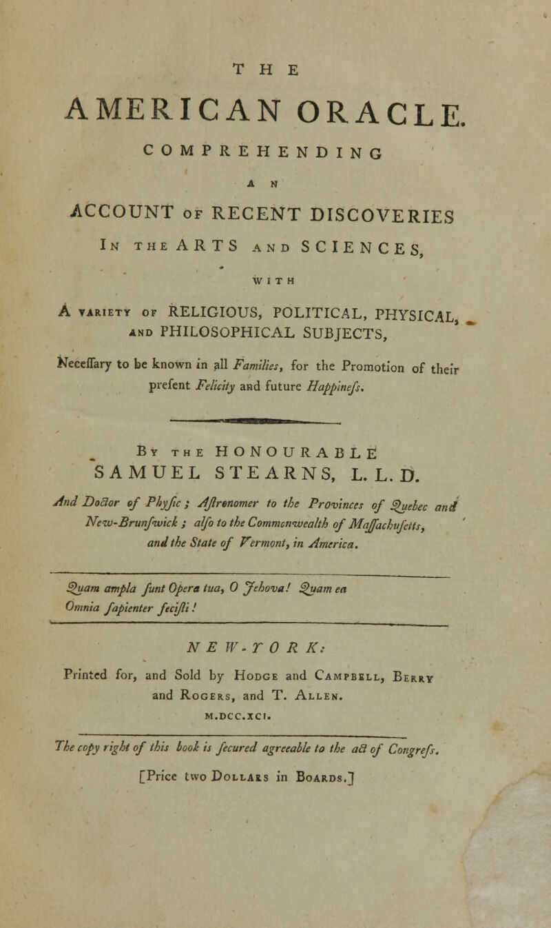 THE AMERICAN ORACLE. COMPREHENDING A N ACCOUNT of RECENT DISCOVERIES In theARTS and SCIENCES, A variety of RELIGIOUS, POLITICAL, PHYSICAL, and PHILOSOPHICAL SUBJECTS, Neceffary to be known in all Families, for the Promotion of their prefent Felicity and future Happinefs. By the HONOURABLE SAMUEL STEARNS, L. L. D. And Doctor of Phyfic; Aflrenomer to the Provinces of Quebec and New-Brunfivick ; alfo to the Commonwealth of Maffachufetts and the State of Vermont, in America. Quam ampla funt Opera tua, 0 jfehova! $>uam ea Omnia fapienter fecifli ! N E W-r 0 R K: Printed for, and Sold by Hodge and Campbell, Berry and Rogers, and T. Allen, m.dcc.xct. The copy right of this book is fecured agreeable to the ad of Congrefs. [Price two Dollars in Boards.}