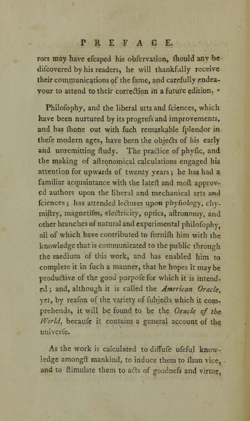 rars may have efcaped his observation, fhould any be difcovered by his readers, he will thankfully receive their communications of the fame, and carefully endea- vour to attend to their correction in a future edition. • Philofophy, and the liberal arts and fciences, which have been nurtured by its progrefs and improvements, and has fhone out with fuch remarkable fplendor in thefe modern ages, have been the objects of his early and unremitting fludy. The practice of phyfic, and the making of aftrqnomical calculations engaged his attention for upwards of twenty years; he has had a familiar acquaintance with the lateft and molt approv- ed authors upon the liberal and mechanical arts and fciences ; has attended lectures upon phyfiology, chy- miitry, magnetifm, electricity, optics, aftronomy, and other branches of natural and experimental philofophy, all of which have contributed to furniih him with the knowledge that is communicated to the public through the medium of this work, and has enabled him to complete it in fuch a manner, that he hopes it maybe productive of the good purpofe for which it is intend- ed ; and, although it is called the American Oracle, yet, by reafon of the variety of fubjects which it com- prehends, it will be found to be the Oracle of the World, becaufe it contains a general account of the imiverfe. As the work is calculated to diffufe ufeful know- ledge amongfl mankind, to induce them to fhun vice, and to ftimulate them to acts of goodnefs and virtue,