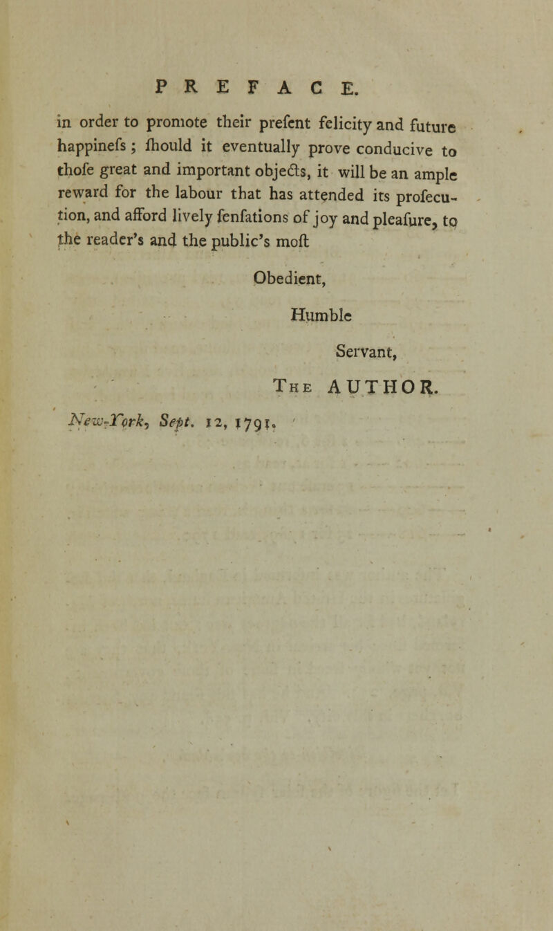 in order to promote their prefent felicity and future happinefs; fhould it eventually prove conducive to thofe great and important objeds, it will be an ample reward for the labour that has attended its profecu- tion, and afford lively fenfations of joy and pleafure, to fhe reader's and the public's moft Obedient, Humble Servant, The AUTHOR. New-Turk, Sept. 12, j 791. -