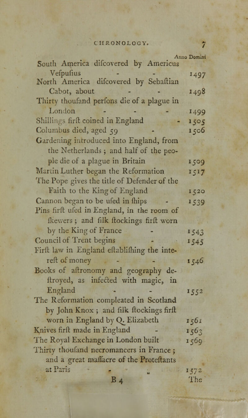 Anno Domini South America difcovered by Americus Vefpufius - - J497 North America difcovered by Sebaftian Cabot, about - - 1498 Thirty thoufand perfons die of a plague in London - J499 Shillings firfl coined in England - 1505 Columbus died, aged 59 - 1506 Gardening introduced into England, from the Netherlands ; and half of the peo- ple die of a plague in Britain I5°9 Martin Luther began the Reformation 15I7 The Pope gives the title of Defender of the Faith to the King of England 1520 Cannon began to be ufed in mips - I539 Pins firfl ufed in England, in the room of fkev/ers ; and filk flockings firfl worn by the King of France - J543 Council of Trent begins - *545 Firfl law in England eftablifhing the inte- refl of money 1546 Books of aflronomy and geography de- ftroyed, as infected with magic, in England - - 1552 The Reformation compleated in Scotland by John Knox ; and filk flockings firfl worn in England by CK Elizabeth 1561 Knives firfl made in England - 15^Z The Royal Exchange in London built 1569 Thirty thoufand necromancers in France ; and a great maffacre of the Proteflants at Paris - -m I572