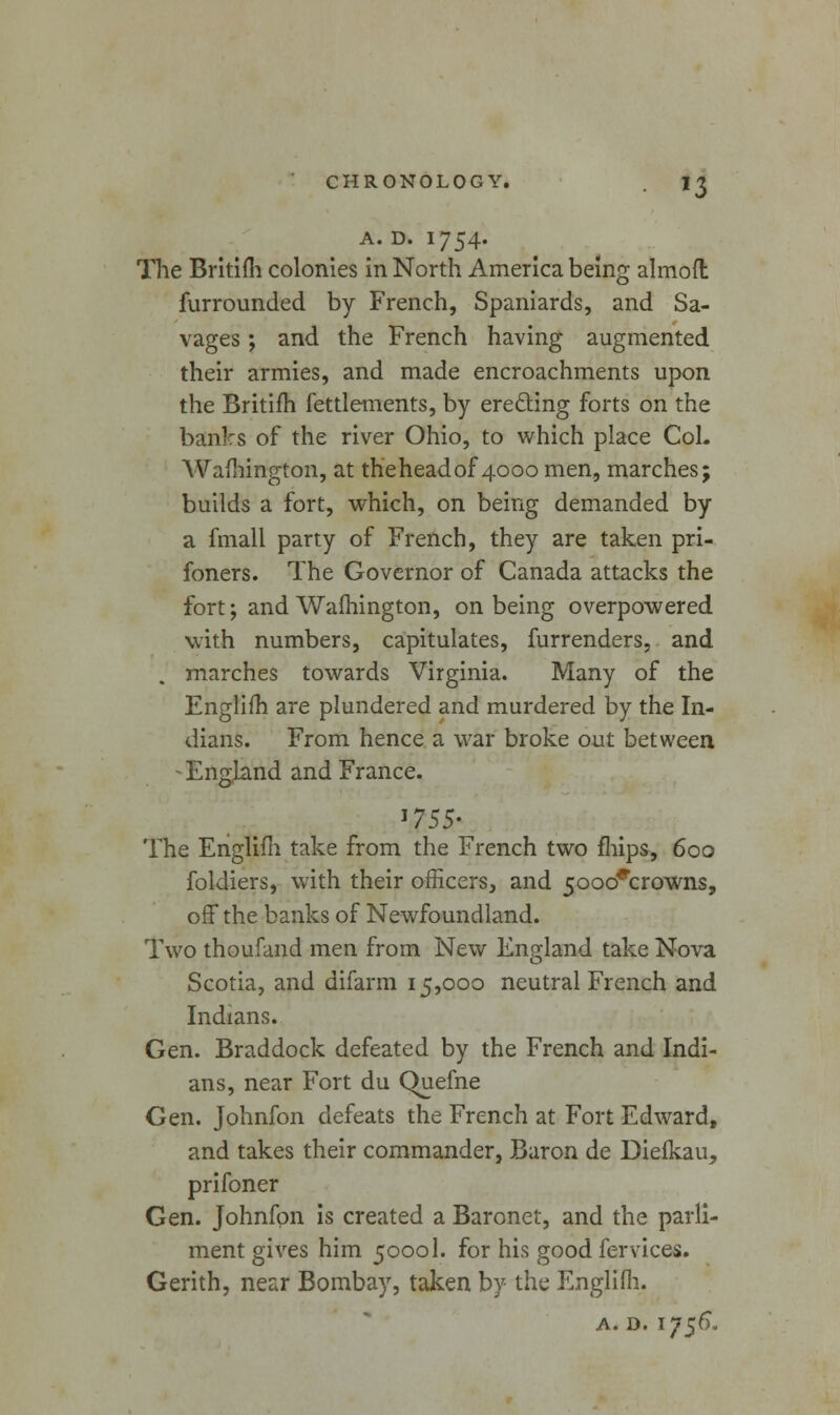 *3 A. D. 1754. The Britifh colonies in North America being almofl furrounded by French, Spaniards, and Sa- vages ; and the French having augmented their armies, and made encroachments upon the Britifh fettlements, by erecting forts on the banks of the river Ohio, to which place CoL Wafhington, at theheadof 4000 men, marches; builds a fort, which, on being demanded by a fmall party of French, they are taken pri- foners. The Governor of Canada attacks the fort; and Wafhington, on being overpowered with numbers, capitulates, furrenders. and . marches towards Virginia. Many of the Englifh are plundered and murdered by the In- dians. From hence a war broke out between -England and France. >755- The Englifh take from the French two mips, 600 foldiers, with their officers, and 5ooo<rcrowns, off the banks of Newfoundland. Two thoufand men from New England take Nova Scotia, and difarm 15,000 neutral French and Indians. Gen. Braddock defeated by the French and Indi- ans, near Fort du Quefne Gen. Johnfon defeats the French at Fort Edward, and takes their commander, Baron de Diefkau, prifoner Gen. Johnfon is created a Baronet, and the parli- ment gives him 50001. for his good fervices. Gerith, near Bombay, taken by the Englifh. a. d. 1756.