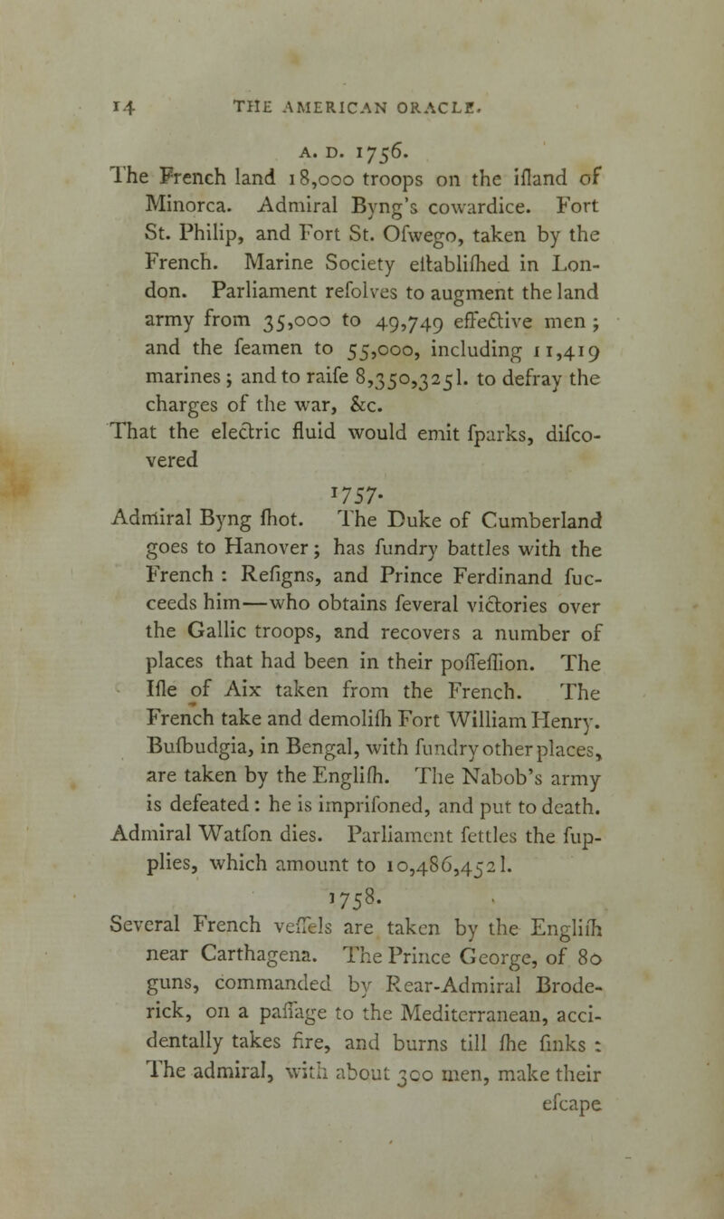 A. D. 1756. The French land 18,000 troops on the ifland of Minorca. Admiral Byng's cowardice. Fort St. Philip, and Fort St. Ofwego, taken by the French. Marine Society eitablilhed in Lon- don. Parliament refolves to augment the land army from 35,000 to 49,749 effective men ; and the feamen to 55,000, including 11,419 marines ; and to raife 8,350,3251. to defray the charges of the war, &c. That the electric fluid would emit fparks, disco- vered *757- Admiral Byng fhot. The Duke of Cumberland goes to Hanover; has fundry battles with the French : Refigns, and Prince Ferdinand fuc- ceeds him—who obtains feveral victories over the Gallic troops, and recovers a number of places that had been in their poiTeilion. The Iile of Aix taken from the French. The French take and demolim Fort William Henry. Bufbudgia, in Bengal, with fundry other places, are taken by the Engliih. The Nabob's army is defeated : he is imprifoned, and put to death. Admiral Watfon dies. Parliament fettles the fup- plies, which amount to 10,486,4521. 1758. Several French velTels are taken by the Engliih near Carthagena. The Prince George, of 80 guns, commanded by Rear-Admiral Brode- rick, on a paffage to the Mediterranean, acci- dentally takes fire, and burns till fhe finks : The admiral, with about 300 men, make their efcape