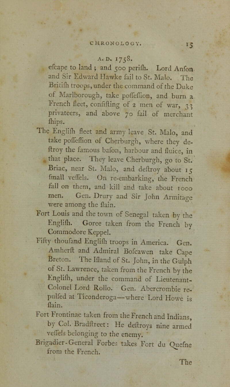 A. D, I758. efcape to land ; and 500 perifh. Lord Anfon and Sir Edward Hawke fail to St. Malo. The Britifh troops, under the command of the Duke of Marlborough, take porTeflion, and burn a French fleet, confifling of 2 men of war, 33 privateers, and above 70 fail of merchant mips. The Englifh fleet and army leave St. Malo, and take pofieffion of Cherburgh, where they de- ftroy the famous bafon, harbour and fluke, in that place. They leave Cherburgh, go to St. Briac, near St. Malo, and deftroy about 15 fmall veflels. On re-embarking, the French fall on them, and kill and take about 1000 men. Gen. Drury and Sir John Armitage were among the ilain. Fort Louis and the town of Senegal taken by the Englifh. Goree taken from the French by Commodore Keppel. Fifty thoufand Englifh troops in America. Gen. Amherft and Admiral Bofcawen take Cape Breton. The Ifland of St. John, in the Gulph of St. Lawrence, taken from the French by the Englifh, under the command of Lieutenant- Colonel Lord Rollo. Gen. Abercrombie re- pulfed at Ticonderoga—where Lord Howe is flain. Fort Frohtinac taken from the French and Indians, by Col. Bradftreet: He deftroys nine armed veffels belonging to the enemy. Brigadier-General Forbes takes Fort du Qucfne from the French. The