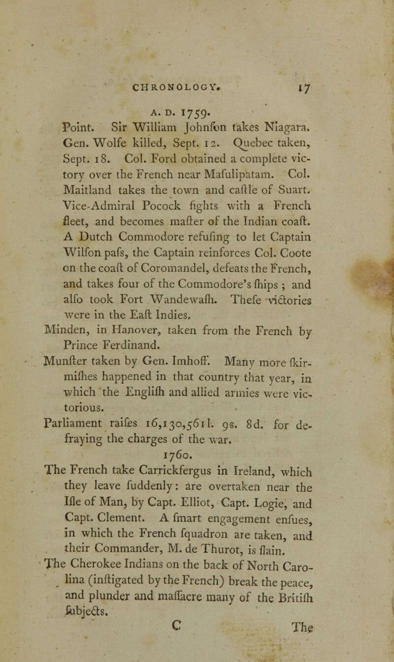 A. D. I759. Point. Sir William Johnfon takes Niagara. Gen. Wolfe killed, Sept. 12. Quebec taken, Sept. 18. Col. Ford obtained a complete vic- tory over the French near Mafulipatam. Col. Maitland takes the town and cattle of Suart. Vice-Admiral Pocock fights with a French fleet, and becomes matter of the Indian coaft:. A Dutch Commodore refufmg to let Captain Wilfon pafs, the Captain reinforces Col. Coote on the coaft of Coromandel, defeats the French, and takes four of the Commodore's (hips ; and alfo took Fort Wandewafh. Thefe victories were in the Eaft Indies. Minden, in Hanover, taken from the French by- Prince Ferdinand. Munfter taken by Gen. Imhoff. Many more Ikir- mifhes happened in that country that year, in which the Englifh and allied armies were vic- torious. Parliament raifes 16,130,5611. 9s. 8d. for de- fraying the charges of the war. 1760. The French take Carrickfergus in Ireland, which they leave fuddenly: are overraken near the Ifle of Man, by Capt. Elliot, Capt. Logie, and Capt. Clement. A fmart engagement enfues, in which the French fquadron are taken, and their Commander, M. de Thurot, is flain. The Cherokee Indians on the back of North Caro- lina (mitigated by the French) break the peace, and plunder and maftacre many of the Britifh fubje&s. C The