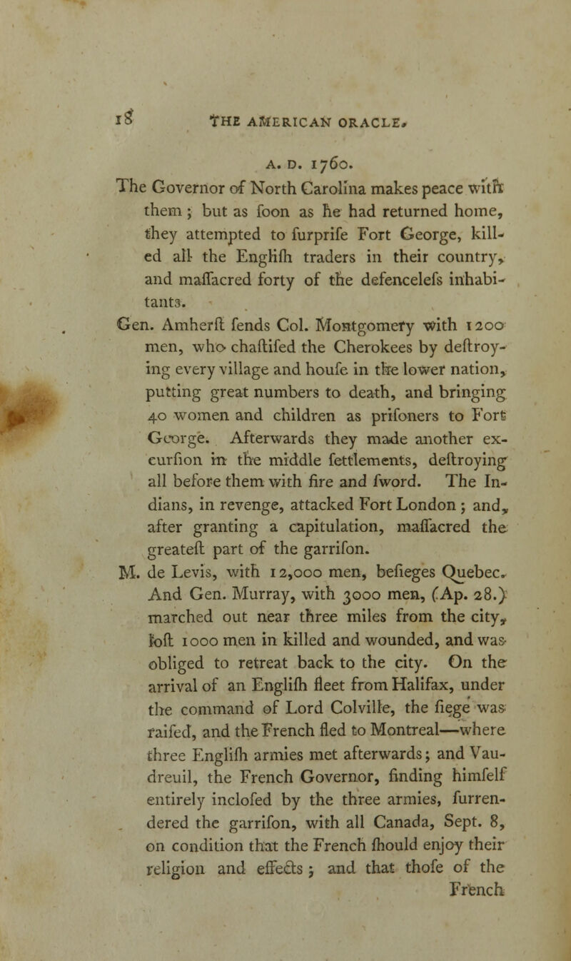 A. D. 1760. The Governor of North Carolina makes peace witfr them ; but as foon as he had returned home, they attempted to furprife Fort George, kill- ed all- the EngHfii traders in their country, and maffacred forty of the defencelefs inhabi- tants. Gen. Amherft fends Col. Montgomery with 1200 men, who chaftifed the Cherokees by deftroy- ing every village and houfe in tke lower nation, putting great numbers to death, and bringing 40 women and children as prifoners to Fort George. Afterwards they made another ex- eurfion m- the middle fettlements, deftroying all before them with fire and fword. The In- dians, in revenge, attacked Fort London ; and, after granting a capitulation, maffacred the greateil part of the garrifon. M. de Levis, with 12,000 men, befieges Quebec. And Gen. Murray, with 3000 men, (.Ap. 28.} marched out near three miles from the city, loft 1000 men in killed and wounded, and was- obliged to retreat back to the city. On the arrival of an Englifh fleet from Halifax, under the command of Lord Colville, the fiege was- raifed, and the French fled to Montreal—where three Englifh armies met afterwards; and Vau- dreuil, the French Governor, finding himfelf entirely inclofed by the three armies, furren- dered the garrifon, with all Canada, Sept. 8, on condition that the French mould enjoy their religion and effects; and that thofe of the French