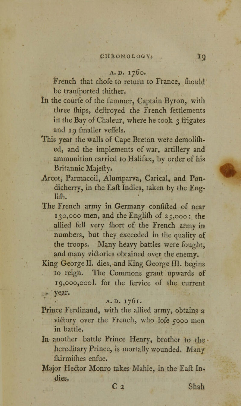 A. D. 1760. French that chofe to return to France, mould be tranfported thither. In the courfe of the fummer, Captain Byron, with three (hips, deflroyed the French fettlements in the Bay of Chaleur, where he took 3 frigates and 19 fmaller veffels. This year the walls of Cape Breton were derrtolifh- ed, and the implements of war, artillery and ammunition carried to Halifax, by order of his Britannic Majefty* Arcot, Parmacoil, Alumparva, Carical, and Pon* dicherry, in the Eafl Indies, taken by the Eng- lifh. The French army in Germany confided of near 130,000 men, and the Englifh of 25,000 : the allied fell very fhort of the French army in numbers, but they exceeded in the quality of the troops. Many heavy battles were fought, and many victories obtained over the enemy. King George II. dies, and King George III. begins to reign. The Commons grant upwards of i9,ooO)00ol. for the fervice of the current r year. A. D. 1761. Prince Ferdinand, with the allied army, obtains a victory over the French, who lofe 5000 men in battle. In another battle Prince Henry, brother to the hereditary Prince, is mortally wounded. Many fkirmifhes enfue. Major He&or Monro takes Mahie, in the Eafl In- dies. C 2 Shah