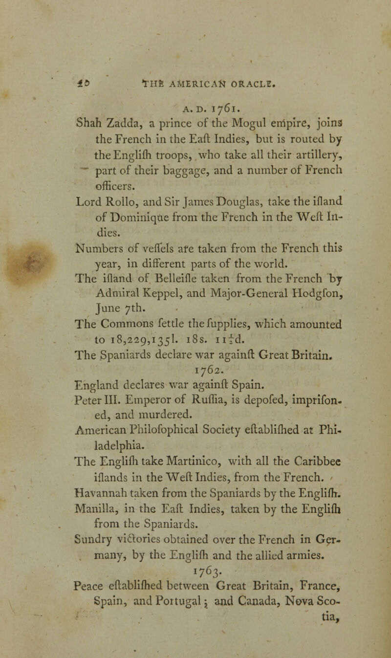 A. D. 1761. Shah Zadda, a prince of the Mogul empire, joins the French in the Eaft Indies, but is routed by the Englifh troops, who take all their artillery, ' part of their baggage, and a number of French officers. Lord Rollo, and Sir James Douglas, take the ifland of Dominique from the French in the Weft In- dies. Numbers of veflels are taken from the French this year, in different parts of the world. The ifland of Belleifle taken from the French by Admiral Keppel, and Major-General Hodgfon, June 7th. The Commons fettle the fupplies, which amounted 1018,229,1351. 18s. nfd. The Spaniards declare war againft Great Britain. 1762. England declares war againft Spain. Peter III. Emperor of Ruifia, is depofed, imprifon- ed, and murdered. American Philofophical Society eftablifhed at Phi- ladelphia. The Englifh take Martinico, with all the Caribbec iflands in the Weft Indies, from the French. Havannah taken from the Spaniards by the Englifh. Manilla, in the Eaft Indies, taken by the Englifh from the Spaniards. Sundry victories obtained over the French in Ger- many, by the Englifh and the allied armies. 1763. Peace eftablifhed between Great Britain, France, Spain, and Portugal j and Canada, Nova Sco- tia,