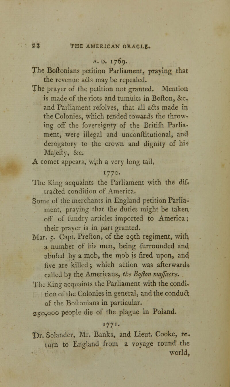 A. D. 1769. The Boftonians petition Parliament, praying that the revenue acts may be repealed. The prayer of the petition not granted. Mention is made of the riots and tumults in Bofton, &c. and Parliament refolves, that all a£ts made in the Colonies, which tended towards the throw- ing off the fovereignty of the Britifh Parlia- ment, were illegal and unconilitutional, and derogatory to the crown and dignity of his Majefty, &c. A comet appears, w;th a very long tail. 1770. The King acquaints the Parliament with the dif- fracted condition of America. Some of the merchants in England petition Parlia- mentj praying that the duties might be taken off of f undry articles imported to America; their prayer is in part granted. Mar. 5. Capt. Prefton, of the 29th regiment, with a number of his men, being furrounded and abufed by a mob, the mob is fired upon, and five are killed; which action was afterwards called by the Americans, the Bofton majfacre. The King acquaints the Parliament with the condi- tion of the Colonies in general, and the conduct of the Boftonians in particular. 250,000 people die of the plague in Poland. 1771. Dr. Solander, Mr. Banks, and Lieut. Cooke, re- turn to England from a voyage round the world,