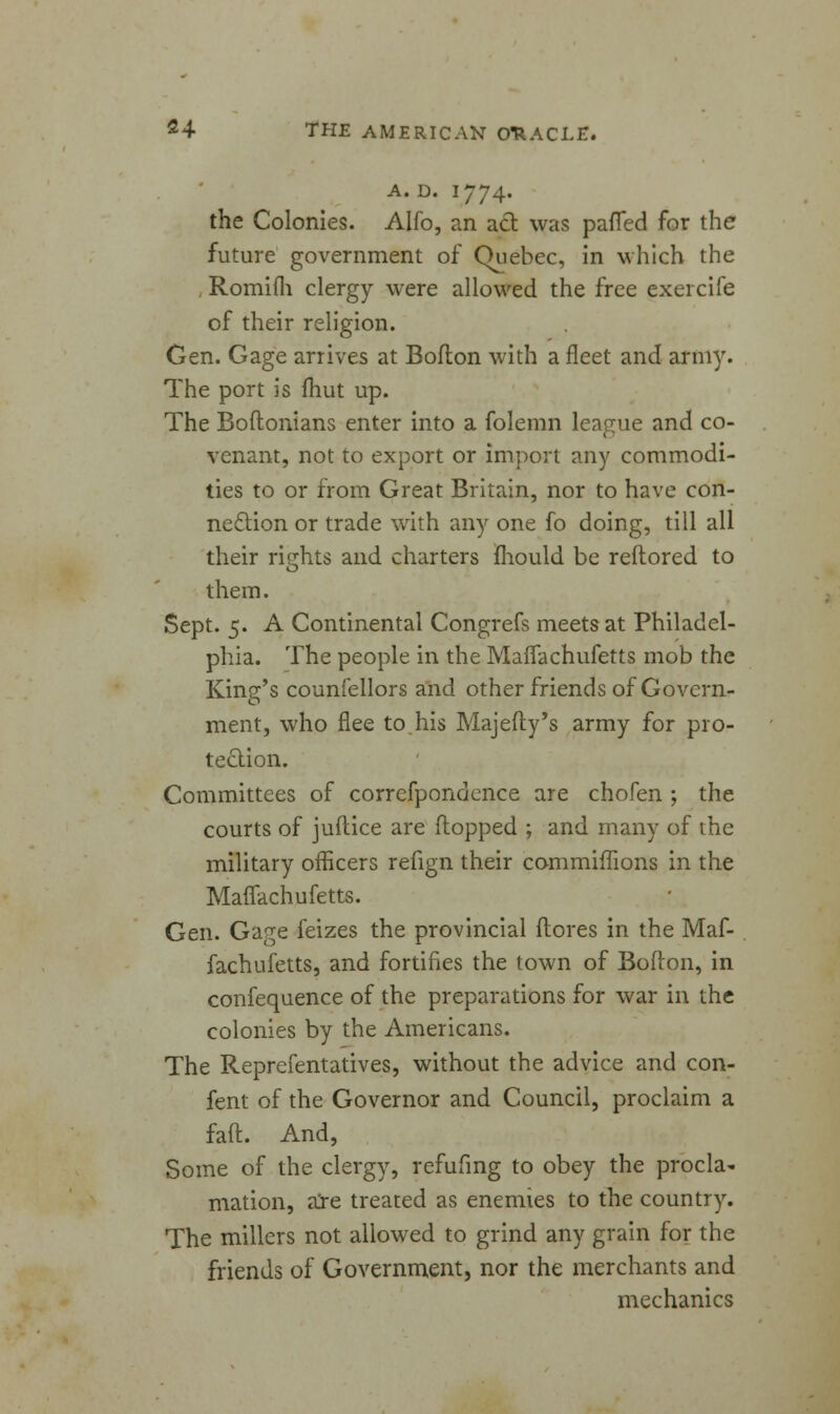 A. D. 1774. the Colonies. Alfo, an act was patted for the future government of Quebec, in which the , Romifh clergy were allowed the free exercife of their religion. Gen. Gage arrives at Boflon with a fleet and army. The port is fhut up. The Boftonians enter into a folemn league and co- venant, not to export or import any commodi- ties to or from Great Britain, nor to have con- nection or trade with any one fo doing, till all their rights and charters fhould be reftored to them. Sept. 5. A Continental Congrefs meets at Philadel- phia. The people in the Maflachufetts mob the King's counfellors and other friends of Govern- ment, who flee to his Majefly's army for pro- tection. Committees of correfpondence are chofen ; the courts of juflice are flopped ; and many of the military officers refign their commiffions in the Maflachufetts. Gen. Ga(^e feizes the provincial (lores in the Maf- fachufetts, and fortifies the town of Boflon, in confequence of the preparations for war in the colonies by the Americans. The Reprefentatives, without the advice and con- fent of the Governor and Council, proclaim a fatt. And, Some of the clergy, refufing to obey the procla- mation, are treated as enemies to the country. The millers not allowed to grind any grain for the friends of Government, nor the merchants and mechanics