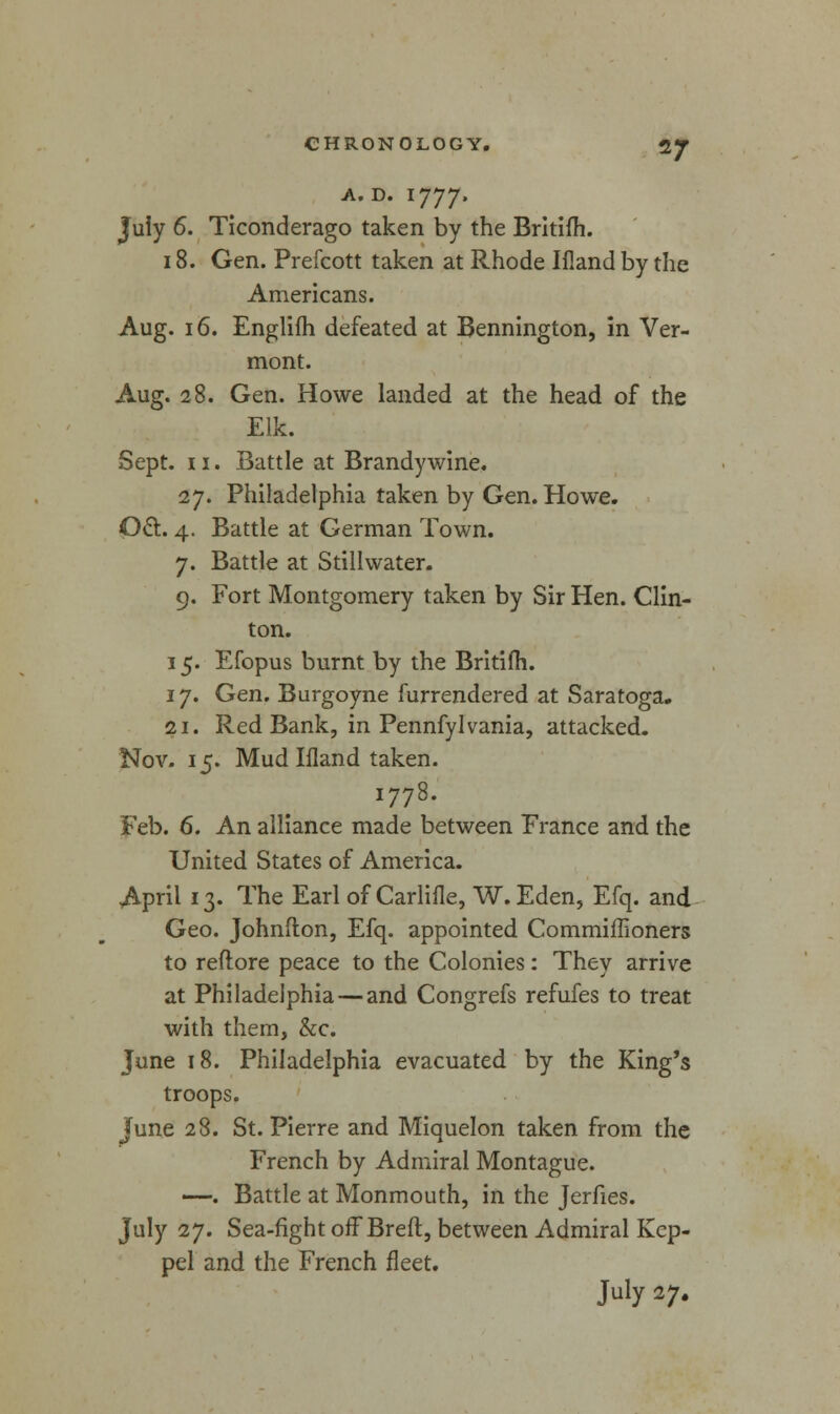 *7 A. D. 1777. July 6. Ticonderago taken by the Britifh. 18. Gen. Prefcott taken at Rhode Ifland by the Americans. Aug. 16. Englifh defeated at Bennington, in Ver- mont. Aug. 28. Gen. Howe landed at the head of the Elk. Sept. 11. Battle at Brandy wine. 27. Philadelphia taken by Gen. Howe. Oct. 4. Battle at German Town. 7. Battle at Stillwater. 9. Fort Montgomery taken by Sir Hen. Clin- ton. 15. Efopus burnt by the Britifh. 17. Gen. Burgoyne furrendered at Saratoga. 21. Red Bank, in Pennfylvania, attacked. Nov. 15. Mud Ifland taken. 1778. Feb. 6. An alliance made between France and the United States of America. April 13. The Earl of Carlifle, W.Eden, Efq. and Geo. Johnfton, Efq. appointed Commiffioners to reftore peace to the Colonies: They arrive at Philadelphia — and Congrefs refufes to treat with them, &c. June 18. Philadelphia evacuated by the King's troops. June 28. St. Pierre and Miquelon taken from the French by Admiral Montague. —. Battle at Monmouth, in the Jerfies. July 27. Sea-fight off Breft, between Admiral Kcp- pel and the French fleet.