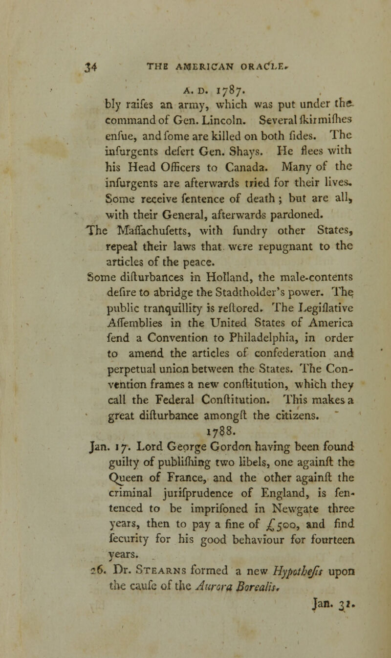 A. D. I787. bly raifes an army, which was put under the- command of Gen. Lincoln. Several ikir mimes enfue, andfome are killed on both fides. The infurgents defcrt Gen. Shays. He flees with his Head Officers to Canada. Many of the infurgents are afterwards tried for their lives. Some receive fentence of death ; but are all> with their General, afterwards pardoned. The Maflachufetts, with fundry other States, repeal their laws that were repugnant to the articles of the peace. Some difturbances in Holland, the male-contents defire to abridge the Stadtholder's power. The public tranquillity is reflored. The Legiflative Aflemblies in the United States of America fend a Convention to Philadelphia, in order to amend the articles of confederation and perpetual union between the States. The Con- vention frames a new conft-itution, which they call the Federal Conftitution. This makes a great difturbance amongft the citizens. 1788. Jan. 17. Lord George Gordon having been found guilty of publiming two libels, one againft the Queen of France, and the other againft the criminal juiifprudence of England, is fen- tenced to be imprifoned in Newgate three years, then to pay a fine of £500, and find fecurity for his good behaviour for fourteen years. 26. Dr. Stearns formed a new Hypotbefis upon the caufe of the Aurora Borealis, Jan. u.