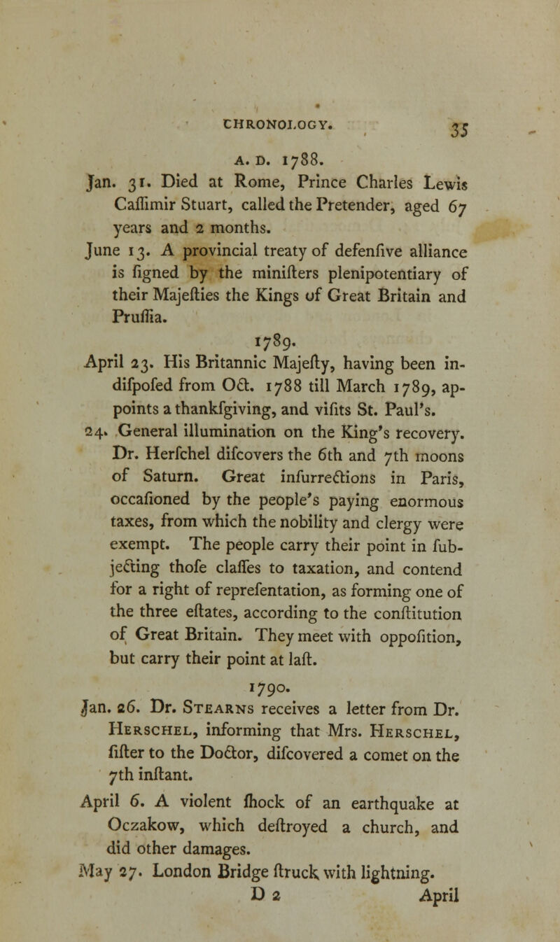 A. D. I788. Jan. 31. Died at Rome, Prince Charles Lewis Caflimir Stuart, called the Pretender, aged 6y years and 2 months. June 13. A provincial treaty of defenfive alliance is figned by the minifters plenipotentiary of their Majefties the Kings of Great Britain and Pruffia. 1789. April 23. His Britannic Majefty, having been in- difpofed from OcT:. 1788 till March 1789, ap- points a thankfgiving, and vifits St. Paul's. 24. General illumination on the King's recovery. Dr. Herfchel difcovers the 6th and 7th moons of Saturn. Great infurre&ions in Paris, occafioned by the people's paying enormous taxes, from which the nobility and clergy were exempt. The people carry their point in fub- jecting thofe claffes to taxation, and contend for a right of reprefentation, as forming one of the three eftates, according to the constitution of Great Britain. They meet with oppofition, but carry their point at laft. 1790. Jan. 26. Dr. Stearns receives a letter from Dr. Herschel, informing that Mrs. Herschel, filler to the Do&or, difcovered a comet on the 7th inftant. April 6. A violent fhock of an earthquake at Oczakow, which deftroyed a church, and did other damages. May 27. London Bridge (truck with lightning. D 2 April