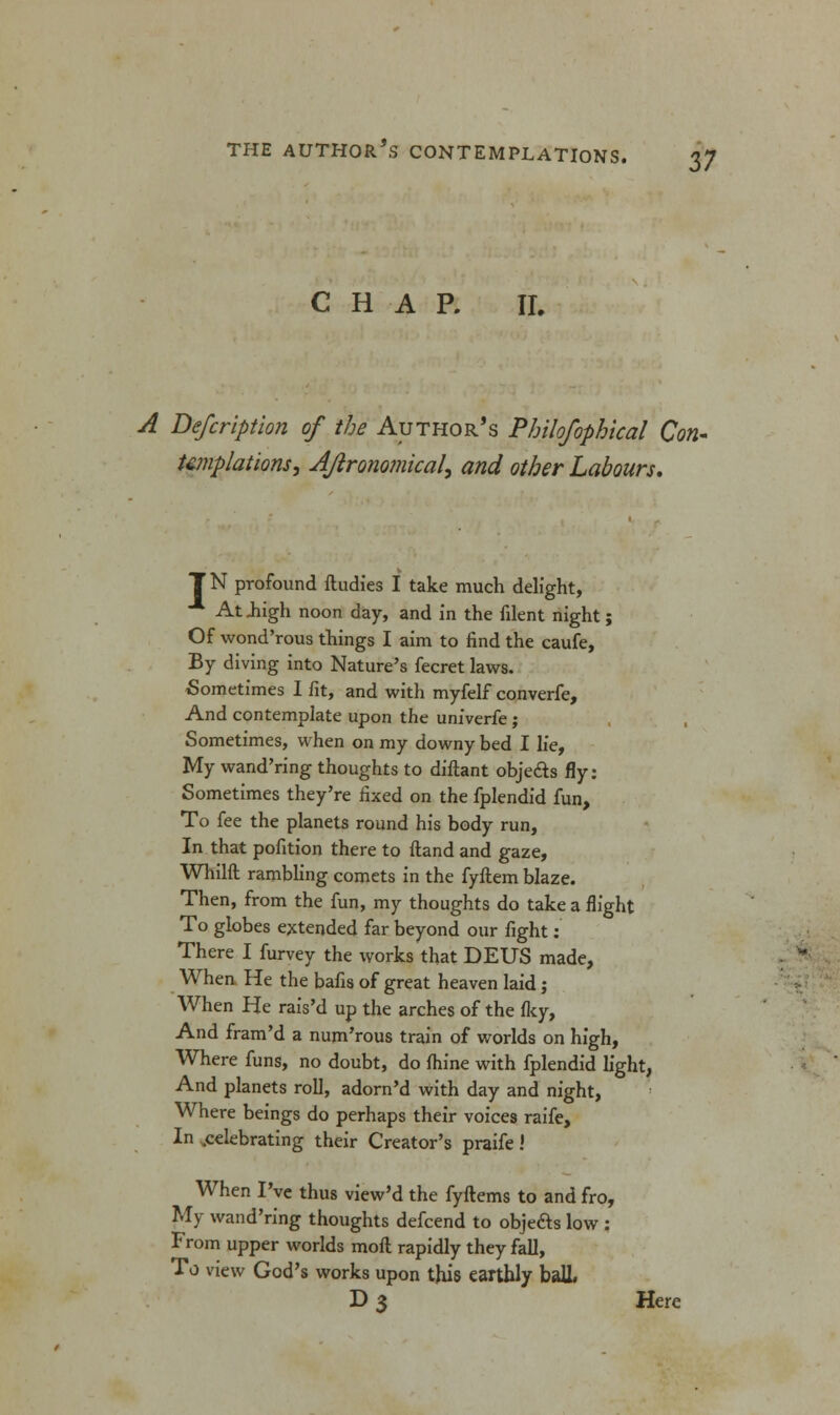 CHAP. II. A Defcription of the Author's Philofophical Con- templations, Ajironomical, and other Labours. T N profound ftudies I take much delight, At .high noon day, and in the filent night; Of wond'rous things I aim to find the caufe, By diving into Nature's fecret laws. Sometimes 1 fit, and with myfelf converfe, And contemplate upon the univerfe; Sometimes, when on my downy bed I lie, My wand'ring thoughts to diftant obje&s fly: Sometimes they're fixed on the fplendid fun, To fee the planets round his body run, In that pofition there to Hand and gaze, Whilft rambling comets in the fyftem blaze. Then, from the fun, my thoughts do take a flight To globes extended far beyond our fight: There I furvey the works that DEUS made, When He the bafis of great heaven laid; When He rais'd up the arches of the fky, And fram'd a num'rous train of worlds on high, Where funs, no doubt, do fhine with fplendid light, And planets roll, adorn'd with day and night, Where beings do perhaps their voices raife, In .celebrating their Creator's praife .' When I've thus view'd the fyftems to and fro, My wand'ring thoughts defcend to obje&s low : From upper worlds moil rapidly they fall, To view God's works upon this earthly bail. D 3 Here