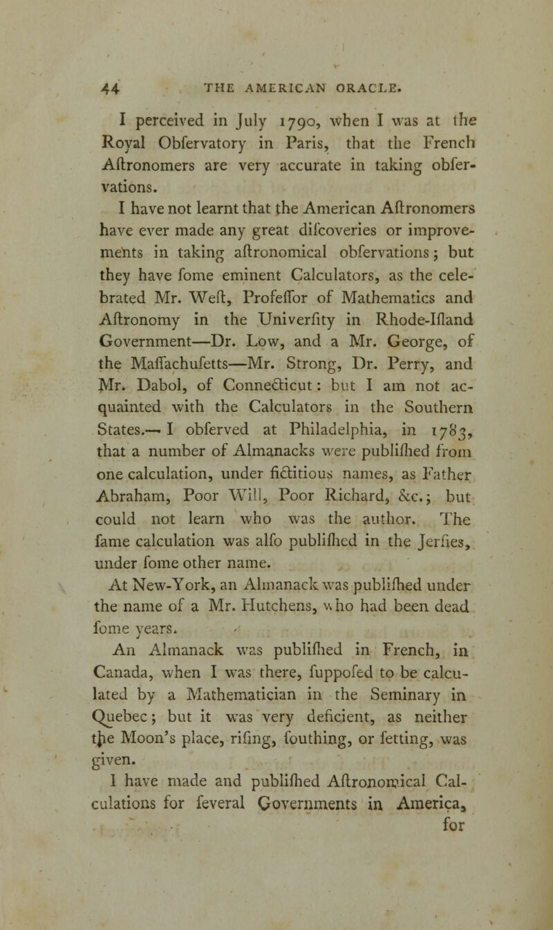 I perceived in July 1790, when I was at the Royal Obfervatory in Paris, that the French Aftronomers are very accurate in taking obser- vations. I have not learnt that the American Aftronomers have ever made any great difcoveries or improve- ments in taking aftronomical obfervations; but they have fome eminent Calculators, as the cele- brated Mr. Weft, Profeflbr of Mathematics and Aftronomy in the Univerfity in Rhode-Ifland Government—Dr. Low, and a Mr. George, of the Maffachufetts—Mr. Strong, Dr. Perry, and Mr. Dabol, of Connecticut: but I am not ac- quainted with the Calculators in the Southern States.— I obferved at Philadelphia, in 1783, that a number of Almanacks were published from one calculation, under fictitious names, as Father Abraham, Poor Will, Poor Richard, &c.; but could not learn who was the author. The fame calculation was alfo publifhed in the Jeriies, under fome other name. At New-York, an Almanack was publifhed under the name of a Mr. Hutchens, who had been dead fome years. An Almanack was publifhed in French, in Canada, when I was there, fuppofed to be calcu- lated by a Mathematician in the Seminary in Quebec; but it was very deficient, as neither tjie Moon's place, rifing, fouthing, or fetting, was given. I have made and publifhed Aftronomical Cal- culations for feveral Governments in Americaa for