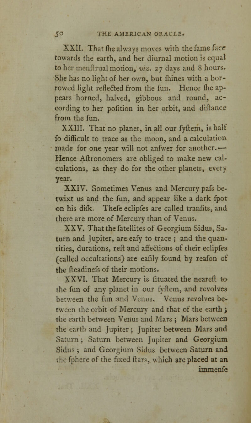 XXII. That (lie always moves with the fame facr towards the earth, and her diurnal motion is equal to her menftrual motion, viz. 27 days and 8 hours. She has no light of her own, but fhines with a bor- rowed light reflected from the fun. Hence me ap- pears horned, halved, gibbous and round, ac- cording to her pofition in her orbit, and diftancc from the fun. XXIII. That no planet, in all our fyftem, is half fo difficult to trace as the moon, and a calculation, made for one year will not anfwer for another.-— Hence Aftronomers are obliged to make new cal- culations, as they do for the other planets, every year. XXIV. Sometimes Venus and Mercury pafs be- twixt us and the fun, and appear like a dark fpot on his difk. Thefe eclipfes are called tranfits, and there are more of Mercury than of Venus. XXV. That the fatellites of Georgium Sidus, Sa- turn and Jupiter, are eafy to trace ; and the quan- tities, durations, reft and affections of their eclipfes (called occultations) are eafily found by reafon of the fteadinefs of their motions. XXVI. That Mercury is fituated the neareft to the fun of any planet in our fyftem, and revolves between the fun and Venus. Venus revolves be- tween the orbit of Mercury and that of the earth -p the earth between Venus and Mars ; Mars between the earth and Jupiter; Jupiter between Mars and Saturn ; Saturn between Jupiter and Georgium Sidus ; and Georgium Sidus between Saturn and the fphere of the fixed ftars,. which are placed at an immenfe