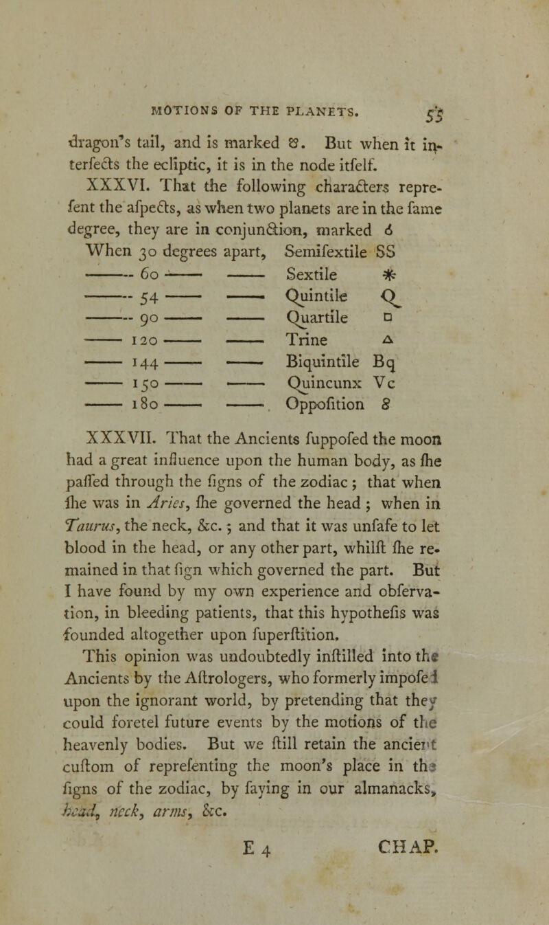 dragon's tail, and is marked 8. But when it in- terfects the ecliptic, it is in the node itfelf. XXXVI. That the following characters repre- fent the afpects, as when two planets are in the fame degree, they are in conjunction, marked 6 When 30 degrees apart, Semifextile SS 60 Sextile * 54 . Chiintile <^ 90 Quartile n 120 Trine a 144 . Biquintile Bq 150 Quincunx Vc 180 Oppofition 8 XXXVII. That the Ancients fuppofed the moon had a great influence upon the human body, as fhe paffed through the figns of the zodiac ; that when ihe was in Aries, fhe governed the head ; when in Taurus, the neck, &c. 5 and that it was unfafe to let blood in the head, or any other part, whilft me re- mained in that fign which governed the part. But I have found by my own experience and obferva- tion, in bleeding patients, that this hypothecs was founded altogether upon fuperflition. This opinion was undoubtedly inflilled into the Ancients by the Aftrologers, who formerly impofei upon the ignorant world, by pretending that they could foretel future events by the motions of the heavenly bodies. But we flill retain the ancient cuftom of representing the moon's place in ths figns of the zodiac, by faying in our almanacks, head? neck, arms, &c. E 4 CHAP.