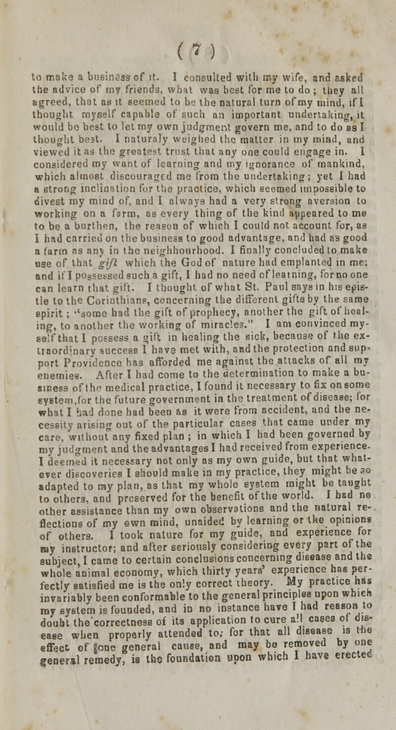 to make a business of it. I consulted with my wife, and asked the advice of my friends, what was best for me to do ; they all agreed, that as it seemed to bo the natural turn of my mind, if I thought myself capable of such an important undertaking, it would be best to let rny own judgment govern me, and to do as I thought best. I naturaly weighed the matter in my mind, and viewed it as the greatest trust that any one could engage in. I considered my want of learning and my ignorance of mankind, which almoet discouraged me from the undertaking; yet I had a strong inclination for the practice, which seemed impossible to divest my mind of, and I always had a very strong aversion to working on a farm, as every thing of the kind appeared to me to be a burthen, the reason of which I could not account for, as I had carried on the business to good advantage, and had as good a farm as any in the neighbourhood. I finally concluded to make use of that gift which the God of nature had emplantcd in me; and if I possessed such a gift, I had no need of learning, forno one can learn that gift. I thought, of what St. Paul says in his epis- tle to the Corinthians, concerning the different gifts by the same spirit ; ''some had the gift of prophecy, another the gift of heal- ing, to another the working of miracles. I am convinced my- self that I possess a gift in healing the sick, because of the ex- traordinary success I havs met with, and the protection and sup- port Providence has afforded me against the attacks of all my enemies. After I had come to the determination to make a bu- siness of the medical practice, I found it necessary to fix on some system,for the future government in the treatment of disease; for what I had done had been &s it were from accident, and the ne- cessity arising out of the particular cases that came under my care, withoutany fixed plan ; in which I bad been governed by my judgment and the advantages I had received from experience. I deemed it necessary not only as my own guide, but that what- ever discoveries I should make in my practice, they might be so adapted to my plan, as that my whole system might be taught to others, and preserved for the benefit of the world. I bad no other assistance than my own observations and the natural re- flections of my own mind, unaided by learning or the opinions of others. I took nature for my guide, and experience for my instructor; and after seriously considering every part of the subject I came to certain conclusions concerning disease and the whole animal economy, which thirty years' experience has per- fectly satisfied me is the only correct theory. My practice has invariably been conformable to the general principles upon which my system is founded, and in no instance have T had reason to doubt the'correctnesB of its application to cure all cases of dis- ease when properly attended to; for that all disease is tbo effect of gone general cause, and may be removed by one general remedy, is the foundation upon which I have erectec