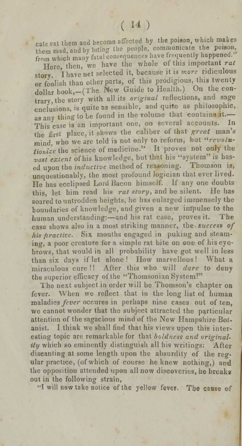 ( W) cats cat them and becoma affected by the poison, which makes them mad, and by biting the people communicate the poison from which many fatal consequences have frequently happened. Here, then, we hare the whole of this important rat story I have net selected it, because it is more ridiculous or foolish than other parts, of this prodigious, this twenty dollar book,-(The New Guide to Health.) On the con- trary, the story with all its original reflections, and sage cnclusions, is quite as sensible, and quite as philosophic, as any thing to be found in the volume that contains it.— This case is an important, one, on several accounts. In the first place, it shows the caliber of that great man's mind, who we are told is not only to reform, but revolu- tionize the science of medicine. It proves not only the vast'extent of his knowledge, but that his system is bas- ed upon the inductive method of reasoning. Thomson is, unquestionably, the most profound logician that ever lived. He has ecclipsed Lord Bacon himself. If any one doubts this, let him read his rat story, and be silent. He has soared to untrodden heights, he has enlarged immensely the boundaries of knowledge, and given a new impulse to the human understanding:—and his rat case, proves it. The case shows also in a most striking manner, the success of his practice. Six months engaged in puking and steam- ing, a poor creature for a simple rat bite on one of his eye- brows, that would in all probability have got well in less than six days if let alone! How marvellous! What a miraculous cure!! After this who will dare to deny the superior efficacy of the Thomsonian System? The next subject in order will be Thomson's chapter on fever. When we reflect that in the long list of human maladies fever occures in perhaps nine cases out often, we cannot wonder that the subject attracted the particular attention of the sagacious mind of the New Hampshire Bot- anist. I think we shall find that his views upon this inter- esting topic are remarkable for that boldness and original- ity which so eminently distinguish all his writings: After discanting at some length upon the absurdity of the reg- ular practice, (of which of course he knew nothing,) and the opposition attended upon all now discoveries, he breaks out in the following strain, I will now take notice of the yellow fever. The cause of
