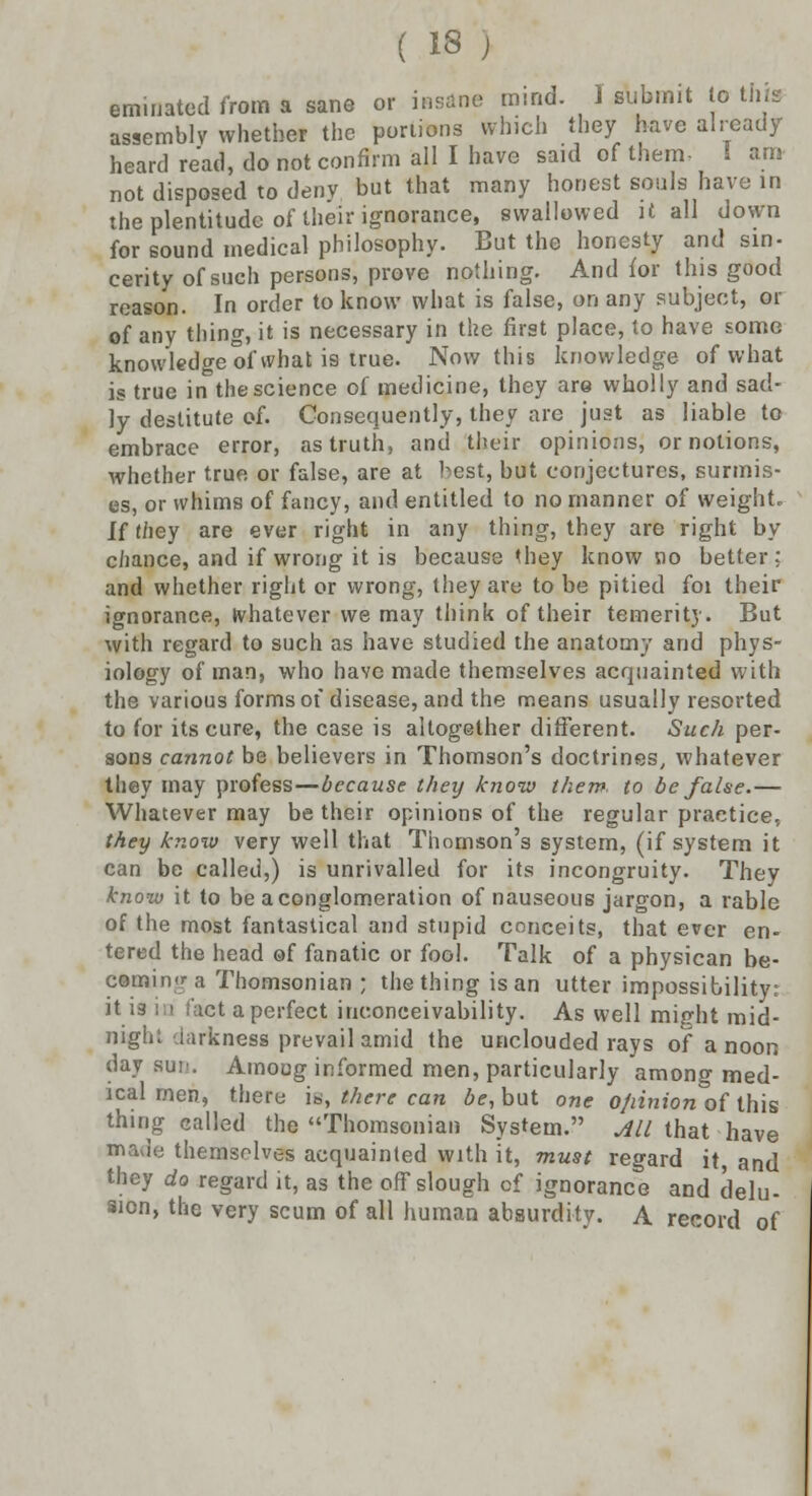 Urinated from a sane or insane mind. I submit to this assembly whether the portions which they have already heard read, do not confirm all I have said of them- 1 am not disposed to deny but that many honest souls have in the plentitudc of their ignorance, swallowed it all down for sound medical philosophy. But the honesty and sin- cerity of such persons, prove nothing. And for this good reason. In order to know what is false, on any subject, or of any thing, it is necessary in the first place, to have some knowledge of what is true. Now this knowledge of what is true in the science of medicine, they are wholly and sad- ly destitute of. Consequently, they are just as liable to embrace error, as truth, and their opinions, or notions, whether true or false, are at best, but conjectures, surmis- es, or whims of fancy, and entitled to no manner of weight. If they are ever right in any thing, they are right by chance, and if wrong it is because they know no better; and whether right or wrong, they are to be pitied foi their ignorance, whatever we may think of their temerity. But with regard to such as have studied the anatomy and phys- iology of man, who have made themselves acquainted with the various forms of disease, and the means usually resorted to for its cure, the case is altogether different. Such per- sons cannot be believers in Thomson's doctrines, whatever they may profess—because they know them, to be false.— Whatever may be their opinions of the regular practice, they know very well that Thomson's system, (if system it can be called,) is unrivalled for its incongruity. They know it to be a conglomeration of nauseous jargon, a rable of the most fantastical and stupid conceits, that ever en- tered the head of fanatic or fool. Talk of a physican be- coming a Thomsonian ; the thing is an utter impossibility: it is :i fact a perfect inconceivability. As well might mid- night darkness prevail amid the unclouded rays of a noon day sui>. Among informed men, particularly among med- ical men, there is, there can be, but one o/iinion of this thing called the Thomsonian System. All that have made themselves acquainted with it, must regard it and they do regard it, as the off slough of ignorance and delu- sion, the very scum of all human absurdity. A record of