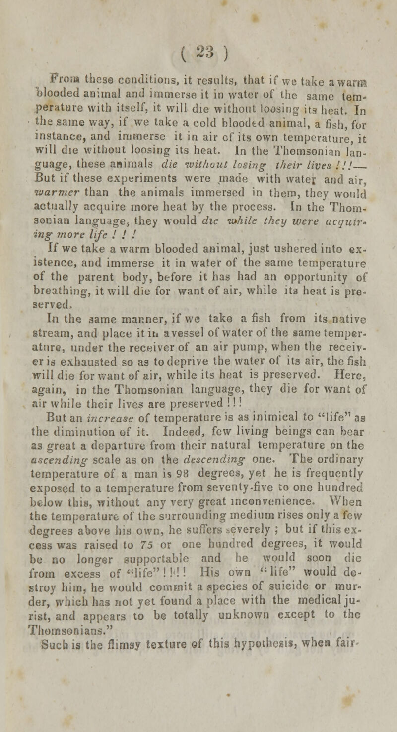 From these conditions, it results, that if we take a warm blooded animal and immerse it in water of the same tem- perature with itself, it will die without loosing its heat. In • the same way, if we take a cold bloodtd animal, a fish, for instance, and immerse it in air of its own temperature, it will die without loosing its heat. In the Thomsonian lan- guage, these animals die without losing their lives J J J But if these experiments were made with water, and air, warmer than the animals immersed in them, they would actually acquire more heat by the process. In the Thom- sonian language., they would die while they were acquir- ing- more life ! ! ! If we take a warm blooded animal, just ushered into ex- istence, and immerse it in water of the same temperature of the parent body, before it has had an opportunity of breathing, it will die for want of air, while its heat is pre- served. In the same manner, if we take a fish from its native stream, and place it in a vessel of water of the same temper- ature, under the receiver of an air pump, when the receiv- er is exhausted so as to deprive the water of its air, the fish will die for want of air, while its heat is preserved. Here, again, in the Thomsonian language, they die for want of air while their lives are preserved !!! But an increase of temperature is as inimical to life as the diminution of it. Indeed, few living beings can bear a3 great a departure from their natural temperature on the ascending scale as on the descending one. The ordinary temperature of a man is 98 degrees, yet he is frequently exposed to a temperature from seventy-five to one hundred below this, without any very great inconvenience. When the temperature of the surrounding medium rises only a fow degrees above his own, he suffers severely ; but if this ex- cess was raised to 75 or one hundred degrees, it would be no longer supportable and he would soon die from excess of life !!<!! His own life would de- stroy him, he would commit a species of suicide or mur- der, which has not yet found a place with the medical ju- rist, and appears to be totally unknown except to the Thomsonians. Such is the flimsy texture of this hypothesis, whea fair-