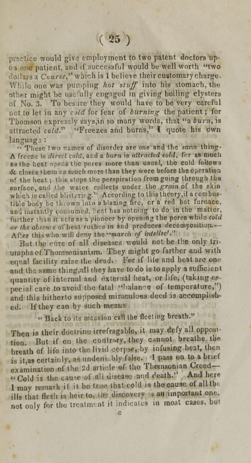 ice would giv£ employment to two patent doctors up 01 one patient, and if successful would be well worth two dollars a Course,'1'' which is 1 believe their customary charge, j one was pulping hot stuff into his stomach, the other might be userully engaged in giving boiling clysters of No. 3. To bes ire they would have to be very careful not to let in any old for fear of burning the patient; for Thomson expressly says,in so many words, that a burn, is attracted co/rf. Freezes and burns, I quote his own languags : * These two names of disorder are one and the same thing- A freeze is direct cold, and a burn is attracted cold, for as much as the heat operii the pores more than usual, the cold follows & closes l hem as much more than they were before the operation of the heat ; this stops the perspiration from going through the surface, ar.ri the water collects under the grain of the skin which is called blisterii g. According to this theory,if a combus- tible body be thrown into a blazing fire, cr a red hot furnace, and instantly consumed, heat has nolni.ig to do in the matter, further than it acts as a pioneer by opening the pores while cold or the abrence of heat rushes in and produces decomposition.— After this who will deny the march of intellect. But the cure of all diseases would not be the only tri- umphs of Thomsonianism. They might go farther and with equal facility raise the dead. For if life and heat are one and the same thing,all they have to do is to apply a sufficient quantity of internal and external heat, or life, (taking es- pecial care to avoid the fatal rbaJauce of temperature,) and this hitherto supposed miraculous dneti is accomplish- ed. If they can by such means «« Back to its mansion call the fleeting breath. Then is their doctrine irrefragable, it may defy all oppose tion. But if on the conlr*ry, they cannot breathe th« breath of life into the livid corpse, by infusing heat, then is it,as certainly, as undeni bly false. I pass on to a brief examination of the 2d article of the Thwnsonian Creed— Cold is the ca«t« of a!i disease and death.' And here 1 may remark if it be true that cold is the cause of all tb< ills that flesh is heir to, life discovery m an important one, not only for the treatment it indicates in moat cases, but