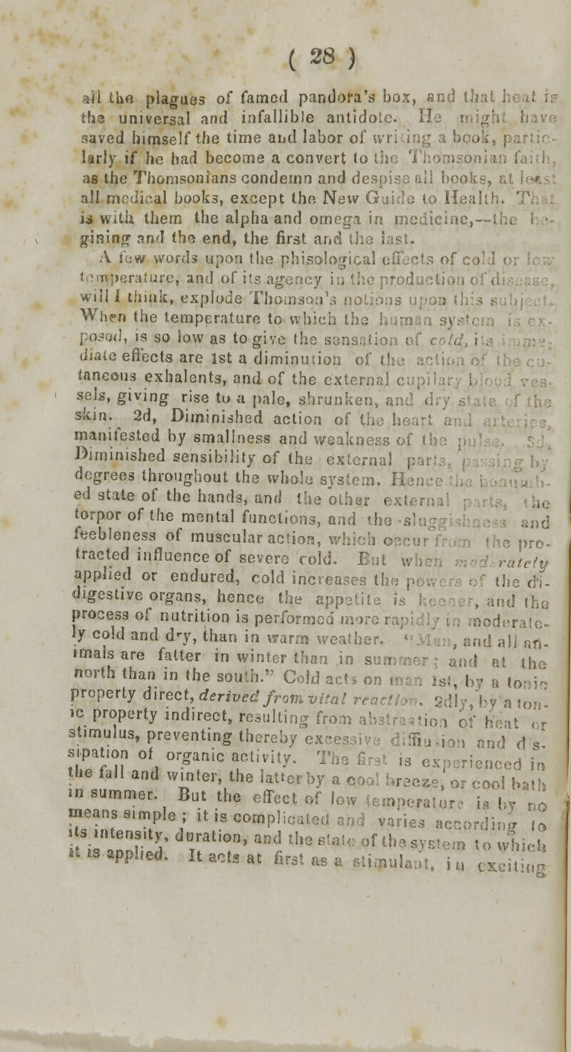 *ii the plagues of famed pandora's box, and thai !h3 universal and infallible antidote, ft saved himself the time and labor of wri ing a bi larly if he had become a convert to the Thomsoniai as the Thomsonians condemn and despise nil books, ; all modiaal books, except the New GuidG to H. is with them the alpha and omega in medicine,—!- giRing and the end, the first and the last. A few words upon the phisological effects of co I.Mn:>r;r;ifuro, and of its agency in the production of di will I think, explode Thomson's notions uj When the temperature to* which the human sysl posod, is so low as to give the sensatio diale effects are 1st a diminution of the a taneous exhalents, and of the externa! cu| sels, giving rise to a pale, shrunken, . skin.^ 2d, Diminished action of the. hear I manifested by smaliness and weakness of the Diminished sensibility of the external pai degrees throughout the whole system. Hen ed state of the hands, and the other externa! torpor of the mental functions, and the •«] and feebleness of muscular action, which ©ccui tracted influence of severe cold. But wh rateiy applied or endured, cold increases the p; . the cfi- digestive organs, hence the appetite is keer ■-, and the process of nutrition is performed more rap; noderale- ly cold and d^y, than in warm weather. and all an- imals are fatter in winter than in summer; and at the north than in the south. Cold acts on , 1st, by a toni- property direct, derived from vital rent || •, by a ton' ic property indirect, resulting from abstra iiion of heat or stimulus, preventing thereby ex;;e : . and d s' sipauon of organic activity. The rienced in the fall and winter the Utterbj a p » or cool bath •n summer But the effect of low temperature i* by , means simple; it is complicated and varies according ,° > s mtens.ty, duration, and the fitat« pf the system to whiX  »a applied. It act, at first as a stitpulaut. i u cxdt ng