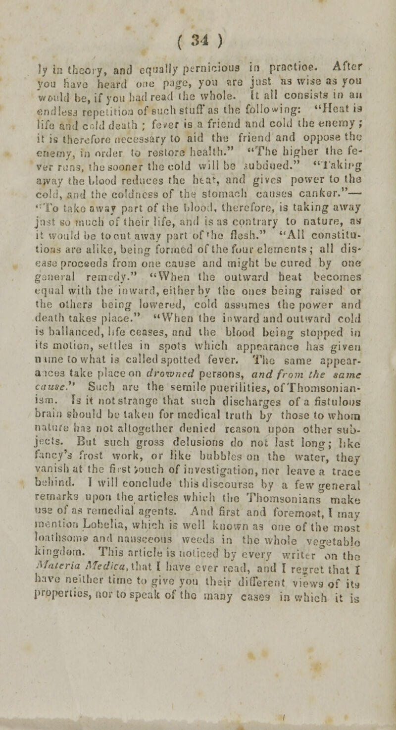 Ijf in theory, and equally pernicious in practise. After you have heard one page, you are just a3 wise as you would be, if you had read the whole. It all consists in an endless repetition of such stuff* as the following: Heat is life and cold death ; fe>>er is a friend and cold the enemy ; it is therefore necessary to aid the friend and oppose the enemy, in order to restore health. The higher the fe- ver runs, the sooner the cold will be subdued. Taking away the blood reduces the htat, and gives power to the coki, and the coldness of the stomach causes canker.— ,cTo take away part of the blood, therefore, is taking away just so much of their life, and is as contrary to nature, as it would be to out away part of'he flesh. All constitu- tions are alike, being formed of the four elements ; all dis- ease proceeds from one cause and might be cured by one general remedy. When the outward heat becomes equal with the inward, either by the ones being raised or the others being lowered, cold assumes the power and death takes place. When the inward and outward cold is ballanced, life ceases, and the blood being stopped in its motion, settles in spots which appearance has given n une to what is called spotted fever. The same appear- ances take place on drowned persons, and from the same cause.' Such are the semile puerilities, of Thomsonian- ism. Is it not strange that such discharges of a fistulous brain should betaken for medical truth by those to whom nature has not altogether denied reason upon other sub- jects. But such gross delusions do not last long; like fancy's frost work, or like bubbles on the water, they vanish at the first >oUch of investigation, nor leave a trace behind. 1 will conclude this discourse by a few general remarks upon the articles which the Thomsonians make use of as remedial agents. And first and foremost, I may mention Lobelia, which is well known as one of the most loathsome and nausceoiis weeds in the whole vegetable kingdom. This article is noticed by every writer °on tho Materia Medica, that I have ever road, and I regret that I havo neither time to give you their different views of its properties, nor to speak of tho many cases in which it is