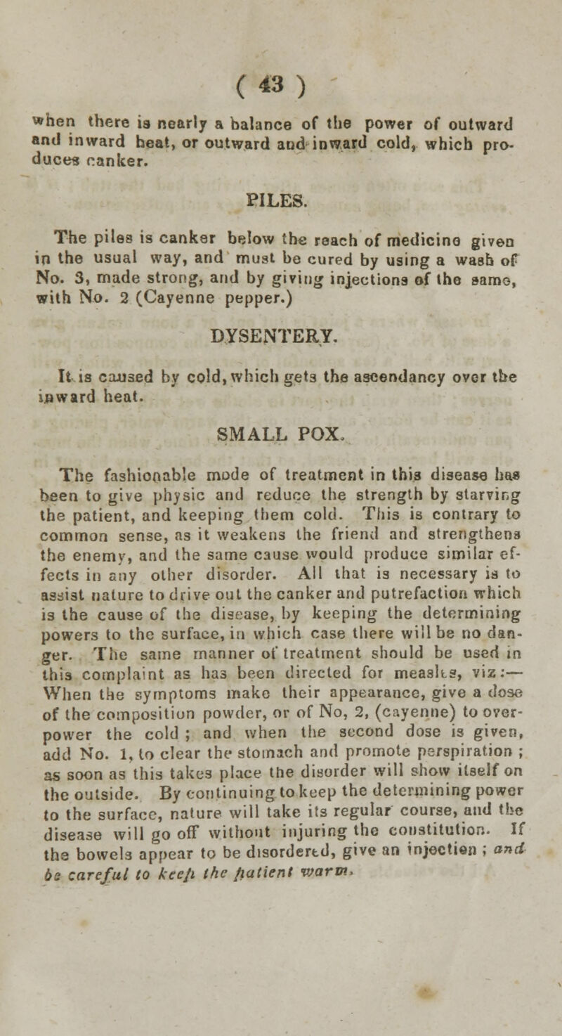 when there is nearly a balance of the power of outward and inward heat, or outward and inward cold, which pro- duces canker. PILES. The piles is canker below the reach of medicine given in the usual way, and must be cured by using a wash of No. 3, made strong, and by giving injections of the same, with No. 2 (Cayenne pepper.) DYSENTERY. It is cax>3ed by cold, which gets the ascendancy over the inward heat. SMALL POX, The fashionable mode of treatment in this disease has been to give physic arid reduce the strength by starving the patient, and keeping them cold. This is contrary to common sense, as it weakens the friend and strengthens the enemy, and the same cause would produce similar ef- fects in any other disorder. All that is necessary is to assist nature to drive out the canker and putrefaction which is the cause of the disease, by keeping the determining powers to the surface, in which case there will be no dan- ger. The same manner of treatment should be used in this complaint as has been directed for measks, viz:— When the symptoms make their appearance, give a dose of the composition powder, or of No, 2, (cayenne) to over- power the cold ; and when the second dose is given, add No. 1, to clear the stomach and promote perspiration ; as soon as this takes place the disorder will show itself on the outside. By continuing to keep the determining power to the surface, nature will take its regular course, and the disease will go off without injuring the constitution. If the bowel3 appear to be disordered, give an injection ; and be careful to kee/i the fiatient vjarm,