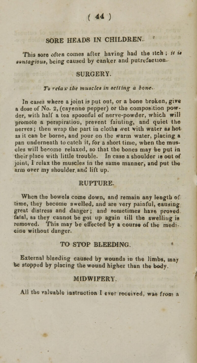 SORE HEADS IN CHILDREN. * This sore often comes after having had the itch ; it it avntagious, being caused by canker and putrefaction- SURGERY. T« reiax the tnuaclet in setting a bone- In eases where a joint is put out, or a bone broken, give a dose o( No. 2, (cayenne pepper) or the composition pow- der, with half a tea spoonful of nerve-powder, which will promote a perspiraliou, prevent fainting, and quiet the nerves; then wrap the part in cloths wet vith water a* hot as it can be borne, and pour on the warm water, placing a pan underneath to catch it, for a short time, when the mus- cles will become relaxed, so that the bones may be put in their place with little trouble. In case a shoulder is out of joint, I relax the muscles in the same manner, and put the arm over my shoulder, and lift up. RUPTURE. When the bowels come down, and remain any length of time, they become swelled, and are very painful, causing great distress and danger; and sometimes have proved fatal, aa they cannot be got up again till the swelling is removed. This may be effected by a course of the medi- cine without danger. TO STOP BLEEDING. • External bleeding caused by wounds in the limbs, mar be stopped by placing the wound higher than the body. MIDWIFERY. All the valuable instruction I ever received, was from a