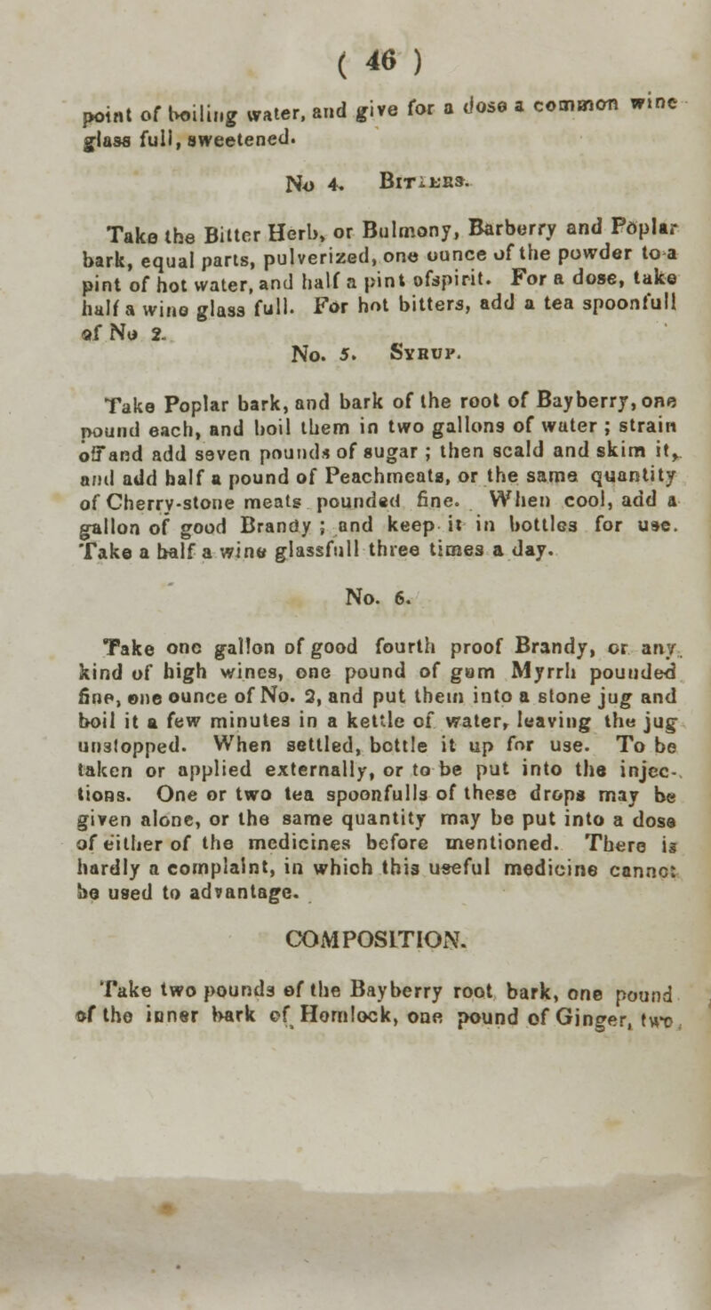 point of boiling water, and five for a dose a common wine glass full, sweetened. No 4. BlTiKES. Take the Bitter Herb, or Bulmony, Barberry and Pdplar bark, equal parts, pulverized, one ounce of the powder to a pint of hot water, and half a pint ofspirit. For a dose, take half a wine glass full. For hot bitters, add a tea spoonfull af No 2. No. 5. Syhup. Take Poplar bark, and bark of the root of Bayberry.one pound each, and boil them in two gallons of water ; strain offand add seven pounds of sugar ; then scald and skim it> ami add half a pound of Peachmeats, or the same quantity of Cherry-stone meats pounded fine. When cool, add a gallon of good Brandy ; and keep it in bottles for use. Take a half a wine glassful! three times a day. No. 6. Take one gallon of good fourth proof Brandy, or any. kind of high wines, one pound of gam Myrrh pou tided fine, one ounce of No. 2, and put them into a stone jug and boil it a few minutes in a kettle of water, leaving the jug unstopped. When settled, bottle it up for use. To be taken or applied externally, or to be put into the injec- tions. One or two tea spoonfulls of these drops may be given alone, or the same quantity may be put into a dose of either of the medicines before mentioned. There is hardly a complaint, in whioh this useful medicine cannc: be used to advantage. COMPOSITION. Take two pounds of the Bayberry root bark, one pound of the inner bark of Homlock, one pound of Ginger, twr