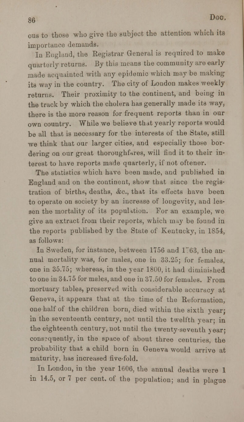 ous to those who give the subject the attention which its importance demands. In England, the Registrar General is required to make quarterly returns. By this means the community are early made acquainted with any epidemic which may be making its way in the country. The city of London makes weekly returns. Their proximity to tbe continent, and being in the track by which the cholera has generally made its way, there is the more reason for frequent reports than in our own country. While we believe that yearly reports would be all that is necessary for the interests of the State, still we think that our larger cities, and especially those bor- dering on our great thoroughfares, will find it to their in- terest to have reports made quarterly, if not oftener. The statistics which have been made, and published in England and on the continent, show that since the regis- tration of births, deaths, &c, that its effects have been to operate on society by an increase of longevity, and les- sen the mortality of its population. For an example, we give an extract from their reports, which may be found in the reports published by the State of Kentucky, in 1854, as follows: In Sweden, for instance, between 1756 and 1~63, the an- nual mortality was, for males, one in 33.25; for female3, one in 35.75; whereas, in the year 1800, it had diminished to one in 34.75 for males, and one in 37.50 for females. From mortuary tables, preserved with considerable accuracy at Geneva, it appears that at the time of the Reformation, one half of the children born, died within the sixth year; in the seventeenth century, not until the twelfth year; in the eighteenth century, not until the twenty-seventh jear; consequently, in the space of about three centuries, the probability that a child born in Geneva would arrive at maturity, has increased five-fold. In London, in the year 1606, the annual deaths were 1 in 14.5, or 7 per cent, of the population; and in plague