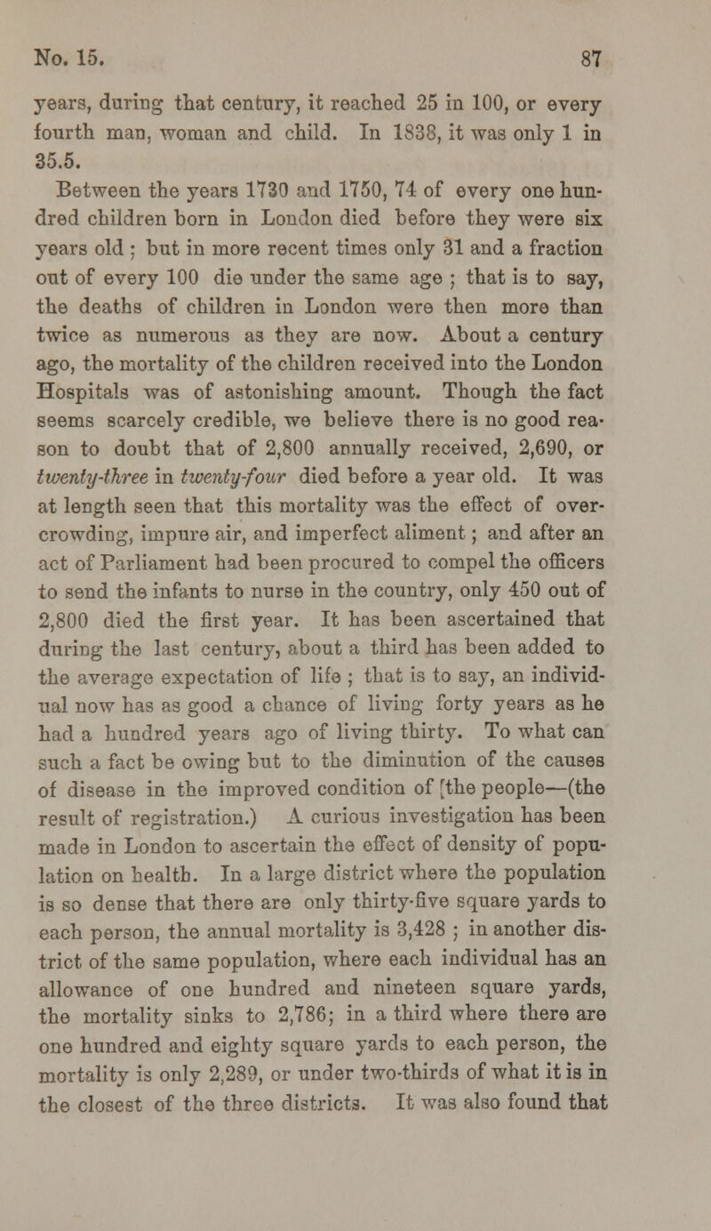 years, during that century, it reached 25 in 100, or every fourth man, woman and child. In 1838, it was only 1 in 35.5. Between the years 1730 and 1750, 74 of every one hun- dred children born in London died before they were six years old ; but in more recent times only 31 and a fraction out of every 100 die under the same age ; that is to say, the deaths of children in London were then more than twice as numerous as they are now. About a century ago, the mortality of the children received into the London Hospitals was of astonishing amount. Though the fact seems scarcely credible, we believe there is no good rea- son to doubt that of 2,800 annually received, 2,690, or twenty-three in twenty-four died before a year old. It was at length seen that this mortality was the effect of over- crowding, impure air, and imperfect aliment; and after an act of Parliament had been procured to compel the officers to send the infants to nurse in the country, only 450 out of 2,800 died the first year. It has been ascertained that during the last century, about a third has been added to the average expectation of life ; that is to say, an individ- ual now has as good a chance of living forty years as he had a hundred years ago of living thirty. To what can such a fact be owing but to the diminution of the causes of disease in the improved condition of [the people—(the result of registration.) A curious investigation has been made in London to ascertain the effect of density of popu- lation on health. In a large district where the population is so dense that there are only thirty-five square yards to each person, the annual mortality is 3,428 ; in another dis- trict of the same population, where each individual has an allowance of one hundred and nineteen square yards, the mortality sinks to 2,786; in a third where there are one hundred and eighty square yards to each person, the mortality is only 2,289, or under two-thirds of what it is in the closest of the three districts. It was also found that