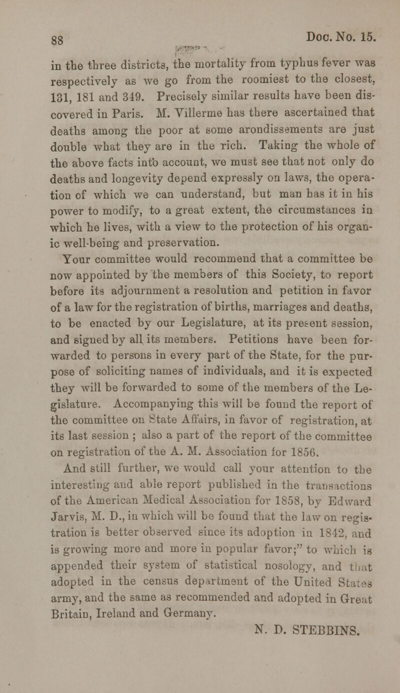 in the three districts, the mortality from typhus fever was respectively as we go from the roomiest to the closest, 131, 181 and 349. Precisely similar results have been dis- covered in Paris. M. Villerme has there ascertained that deaths among the poor at some arondissements are just double what they are in the rich. Taking the whole of the above facts intb account, we must see that not only do deaths and longevity depend expressly on laws, the opera- tion of which we can understand, but man has it in his power to modify, to a great extent, the circumstances in which he lives, with a view to the protection of his organ- ic well-being and preservation. Your committee would recommend that a committee be now appointed by the members of this Society, to report before its adjournment a resolution and petition in favor of a law for the registration of births, marriages and deaths, to be enacted by our Legislature, at its present session, and signed by all, its members. Petitions have been for- warded to persons in every part of the State, for the pur- pose of soliciting names of individuals, and it is expected they will be forwarded to some of the members of the Le- gislature. Accompanying this will be found the report of the committee on State Affairs, in favor of registration, at its last session ; also a part of the report of the committee on registration of the A. M. Association for 1856. And still further, we would call your attention to the interesting and able report published in the transactions of the American Medical Association for 1858, by Edward Jarvis, M. D., in which will be found that the, law on regis- tration is better observed since its adoption in 18-12, and is growing more and more in popular favor; to which is appended their system of statistical nosology, and that adopted in the census department of the United Si army, and the same as recommended and adopted in Great Britain, Ireland and Germany. N. D. STEBBINS.