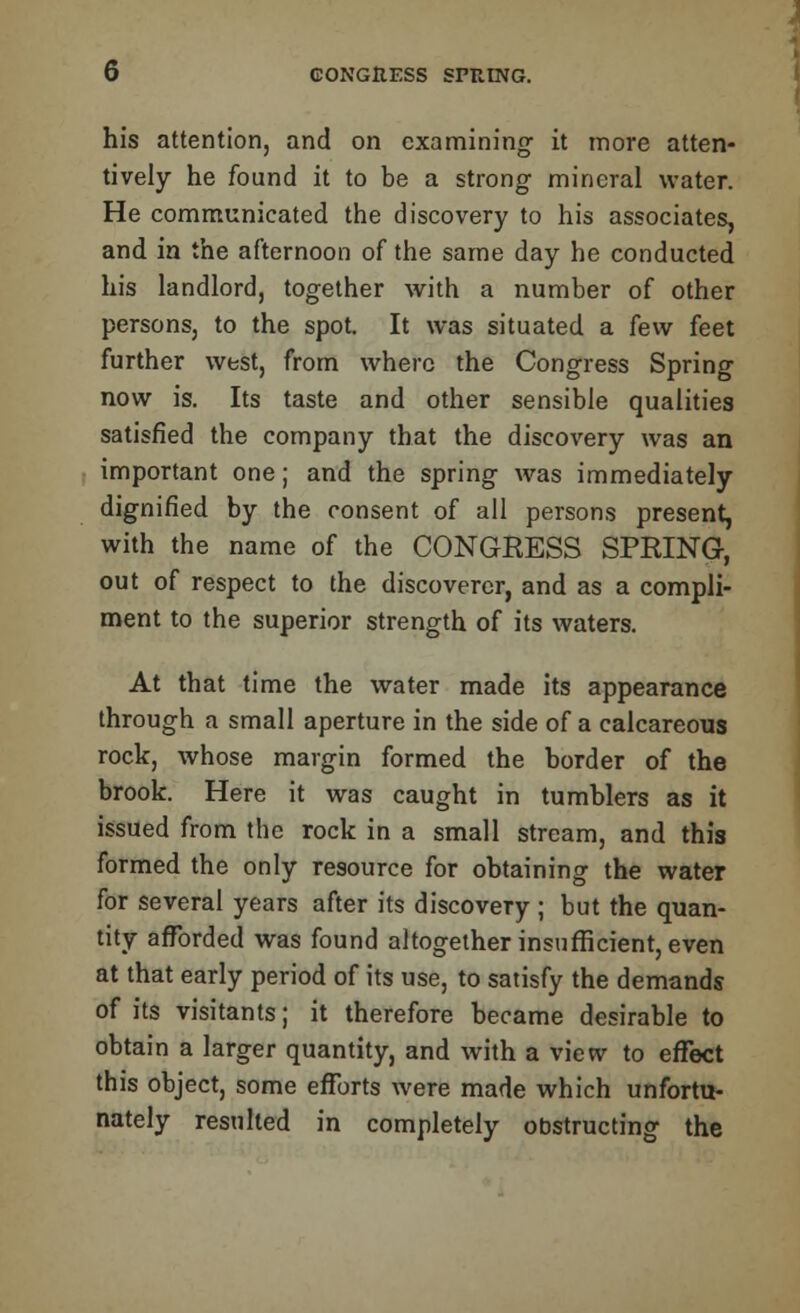 his attention, and on examining- it more atten- tively he found it to be a strong mineral water. He communicated the discovery to his associates, and in the afternoon of the same day he conducted his landlord, together with a number of other persons, to the spot. It was situated a few feet further west, from where the Congress Spring now is. Its taste and other sensible qualities satisfied the company that the discovery was an important one; and the spring was immediately dignified by the consent of all persons present, with the name of the CONGRESS SPRING, out of respect to the discoverer, and as a compli- ment to the superior strength of its waters. At that time the water made its appearance through a small aperture in the side of a calcareous rock, whose margin formed the border of the brook. Here it was caught in tumblers as it issued from the rock in a small stream, and this formed the only resource for obtaining the water for several years after its discovery; but the quan- tity afforded was found altogether insufficient, even at that early period of its use, to satisfy the demands of its visitants; it therefore became desirable to obtain a larger quantity, and with a view to effect this object, some efforts were made which unfortu- nately resulted in completely obstructing the