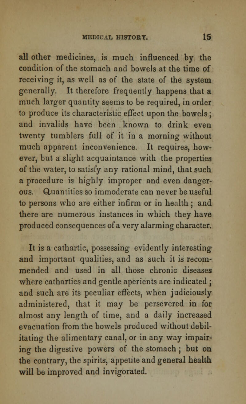 all other medicines, is much influenced by the condition of the stomach and bowels at the time of receiving it, as well as of the state of the system generally. It therefore frequently happens that a much larger quantity seems to be required, in order to produce its characteristic effect upon the bowels ; and invalids have been known to drink even twenty tumblers full of it in a morning without much apparent inconvenience. It requires, how- ever, but a slight acquaintance with the properties of the water, to satisfy any rational mind, that such a procedure is highly improper and even danger- ous. Quantities so immoderate can never be useful to persons who are either infirm or in health ; and there are numerous instances in which they have produced consequences of a very alarming character. It is a cathartic, possessing evidently interesting and important qualities, and as such it is recom- mended and used in all those chronic diseases where cathartics and gentle aperients are indicated j and such are its peculiar effects, when judiciously administered, that it may be persevered in for almost any length of time, and a daily increased evacuation from the bowels produced without debil- itating the alimentary canal, or in any way impair- ing the digestive powers of the stomach ; but on the contrary, the spirits, appetite and general health will be improved and invigorated.