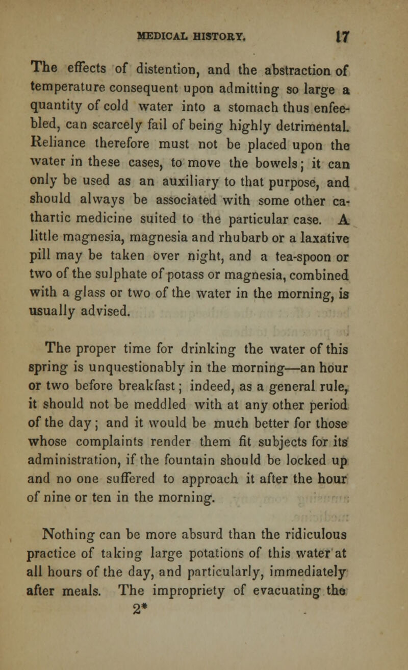 The effects of distention, and the abstraction of temperature consequent upon admitting so large a quantity of cold water into a stomach thus enfee- bled, can scarcely fail of being highly detrimental Reliance therefore must not be placed upon the water in these cases, to move the bowels; it can only be used as an auxiliary to that purpose, and should always be associated with some other ca- thartic medicine suited to the particular case. A little magnesia, magnesia and rhubarb or a laxative pill may be taken over night, and a tea-spoon or two of the sulphate of potass or magnesia, combined with a glass or two of the water in the morning, is usually advised. The proper time for drinking the water of this spring is unquestionably in the morning—an hour or two before breakfast; indeed, as a general rule, it should not be meddled with at any other period of the day; and it would be much better for those whose complaints render them fit subjects for its administration, if the fountain should be locked up and no one suffered to approach it after the hour of nine or ten in the morning. Nothing can be more absurd than the ridiculous practice of taking large potations of this water at all hours of the day, and particularly, immediately after meals. The impropriety of evacuating the 2*