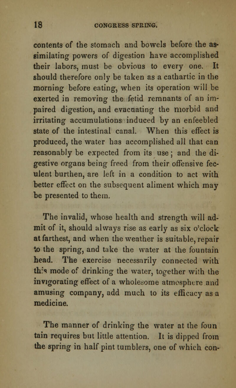 contents of the stomach and bowels before the as- similating powers of digestion have accomplished their labors, must be obvious to every one. It should therefore only be taken as a cathartic in the morning before eating, when its operation will be exerted in removing the fetid remnants of an im- paired digestion, and evacuating the morbid and irritating accumulations induced by an enfeebled state of the intestinal canal. When this effect is produced, the water has accomplished all that can reasonably be expected from its use; and the di- gestive organs being freed from their offensive fec- ulent burthen, are left in a condition to act with better effect on the subsequent aliment which may be presented to them. The invalid, whose health and strength will ad- mit of it, should always rise as early as six o'clock at farthest, and when the weather is suitable, repair to the spring, and take the water at the fountain head. The exercise necessarily connected with this mode of drinking the water, together with the invigorating effect of a wholesome atmosphere and amusing company, add much to its efficacy as a medicine. The manner of drinking the water at the foun tain requires but little attention. It is dipped from the spring in half pint tumblers, one of which con-