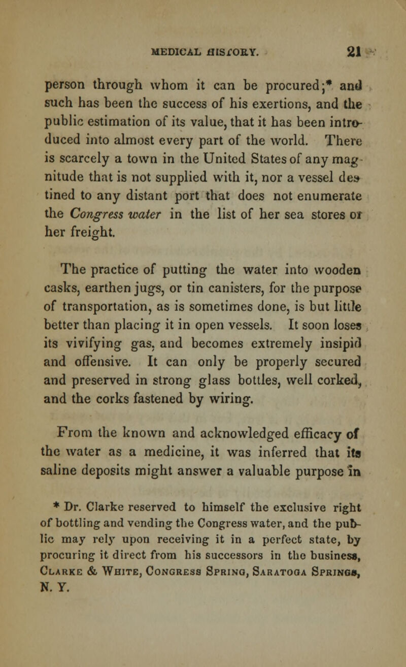 person through whom it can be procured;* and such has been the success of his exertions, and the public estimation of its value, that it has been intro- duced into almost every part of the world. There is scarcely a town in the United States of any mag nitude that is not supplied with it, nor a vessel de» tined to any distant port that does not enumerate the Congress water in the list of her sea stores or her freight. The practice of putting the water into wooden casks, earthen jugs, or tin canisters, for the purpose of transportation, as is sometimes done, is but little better than placing it in open vessels. It soon loses its vivifying gas, and becomes extremely insipid and offensive. It can only be properly secured and preserved in strong glass bottles, well corked, and the corks fastened by wiring. From the known and acknowledged efficacy of the water as a medicine, it was inferred that its saline deposits might answer a valuable purpose in * Dr. Clarke reserved to himself the exclusive right of bottling and vending the Congress water, and the pub- lic may rely upon receiving it in a perfect state, by procuring it direct from his successors in the business, Clarke & White, Congress Spring, Saratoga Spring*, N. Y.