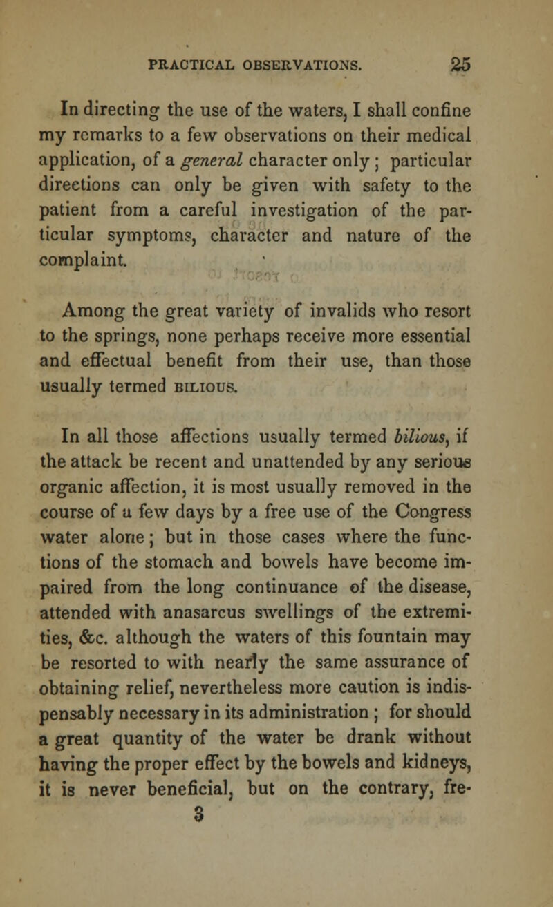 In directing the use of the waters, I shall confine my remarks to a few observations on their medical application, of a general character only ; particular directions can only be given with safety to the patient from a careful investigation of the par- ticular symptoms, character and nature of the complaint. Among the great variety of invalids who resort to the springs, none perhaps receive more essential and effectual benefit from their use, than those usually termed bilious. In all those affections usually termed bilious, if the attack be recent and unattended by any serious organic affection, it is most usually removed in the course of a few days by a free use of the Congress water alone; but in those cases where the func- tions of the stomach and bowels have become im- paired from the long continuance of the disease, attended with anasarcus swellings of the extremi- ties, &c. although the waters of this fountain may be resorted to with nearly the same assurance of obtaining relief, nevertheless more caution is indis- pensably necessary in its administration ; for should a great quantity of the water be drank without having the proper effect by the bowels and kidneys, it is never beneficial, but on the contrary, fre- 3