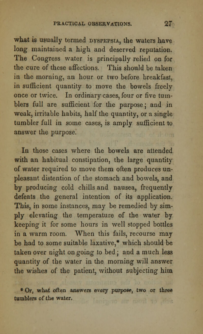 what is usually termed dyspepsia, the waters have long maintained a high and deserved reputation. The Congress water is principally relied on for the cure of these affections. This should be taken in the morning, an hour or two before breakfast, in sufficient quantity to move the bowels freely once or twice. In ordinary cases, four or five tum- blers full are sufficient for the purpose j and in weak, irritable habits, half the quantity, or a single tumbler full in some cases, is amply sufficient to answer the purpose. In those cases where the bowels are attended with an habitual constipation, the large quantity of water required to move them often produces un- pleasant distention of the stomach and bowels, and by producing cold chills and nausea, frequently defeats the general intention of its application. This, in some instances, may be remedied by sim- ply elevating the temperature of the water by keeping it for some hours in well stopped bottles in a warm room. When this fails, recourse may be had to some suitable laxative,* which should be taken over night on going to bed j and a much less quantity of the water in the morning will answer the wishes of the patient, without subjecting him * Or, what often answers evGry purpose, two or three tumblers of the water.