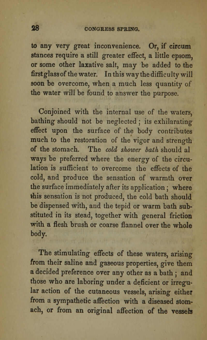 to any very great inconvenience. Or, if circum stances require a still greater effect, a little epsom, or some other laxative salt, may be added to the firstglassof the water. In this way the difficulty will soon be overcome, when a much less quantity of the water will be found to answer the purpose. Conjoined with the internal use of the waters, bathing should not be neglected ; its exhilarating effect upon the surface of the body contributes much to the restoration of the vigor and strength of the stomach. The cold shower bath should al ways be preferred where the energy of the circu- lation is sufficient to overcome the effects of the cold, and produce the sensation of warmth over the surface immediately after its application; where frhis sensation is not produced, the cold bath should be dispensed with, and the tepid or warm bath sub- stituted in its stead, together with general friction with a flesh brush or coarse flannel over the whole body. The stimulating effects of these waters, arising from their saline and gaseous properties, give them a decided preference over any other as a bath ; and those who are laboring under a deficient or irregu- lar action of the cutaneous vessels, arising either from a sympathetic affection with a diseased stom- ach, or from an original affection of the vessels