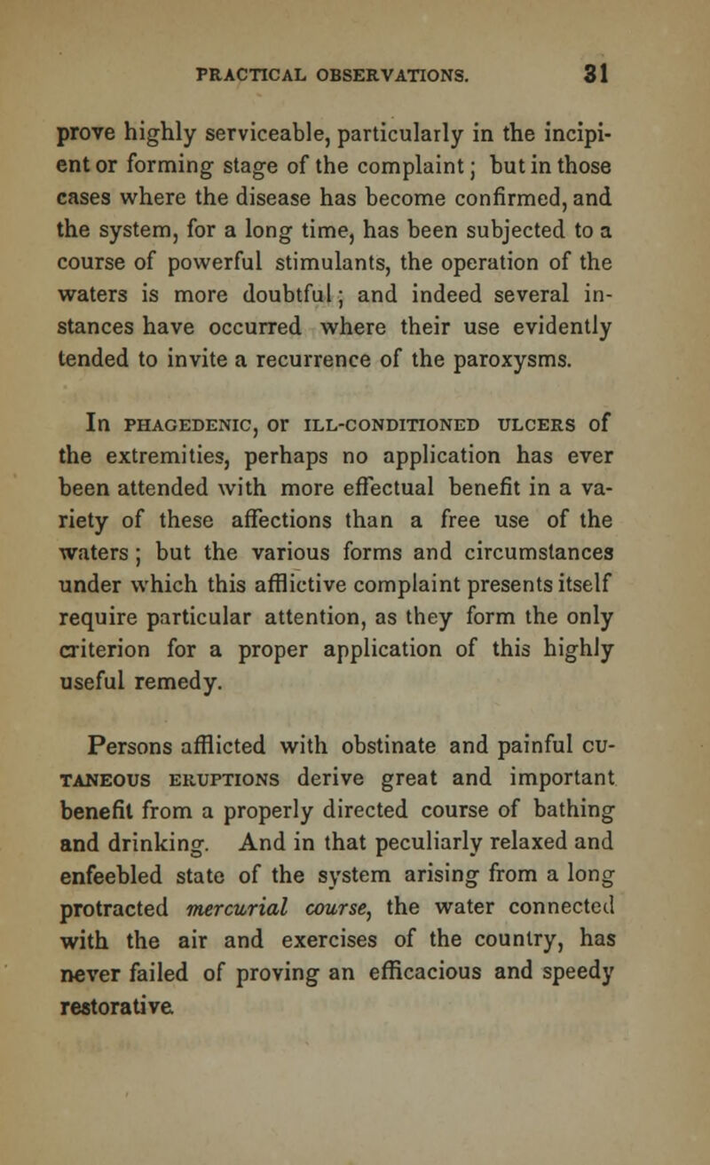 prove highly serviceable, particularly in the incipi- ent or forming stage of the complaint; hut in those cases where the disease has become confirmed, and the system, for a long time, has been subjected to a course of powerful stimulants, the operation of the waters is more doubtful; and indeed several in- stances have occurred where their use evidently tended to invite a recurrence of the paroxysms. In PHAGEDENIC, Or ILL-CONDITIONED ULCERS of the extremities, perhaps no application has ever been attended with more effectual benefit in a va- riety of these affections than a free use of the waters; but the various forms and circumstances under which this afflictive complaint presents itself require particular attention, as they form the only criterion for a proper application of this highly useful remedy. Persons afflicted with obstinate and painful cu- taneous eruptions derive great and important benefit from a properly directed course of bathing and drinking. And in that peculiarly relaxed and enfeebled state of the system arising from a long protracted mercurial course, the water connected with the air and exercises of the country, has never failed of proving an efficacious and speedy restorative