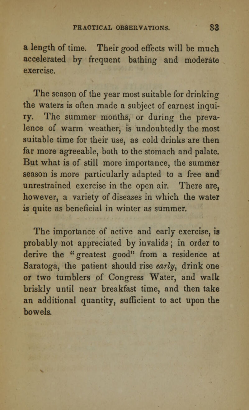 a length of time. Their good effects will be much accelerated by frequent bathing and moderate exercise. The season of the year most suitable for drinking the waters is often made a subject of earnest inqui- ry. The summer months, or during the preva- lence of warm weather, is undoubtedly the most suitable time for their use, as cold drinks are then far more agreeable, both to the stomach and palate. But what is of still more importance, the summer season is more particularly adapted to a free and unrestrained exercise in the open air. There are, however, a variety of diseases in which the water is quite as beneficial in winter as summer. The importance of active and early exercise, is probably not appreciated by invalids ; in order to derive the greatest good from a residence at Saratoga, the patient should rise early, drink one or two tumblers of Congress Water, and walk briskly until near breakfast time, and then take an additional quantity, sufficient to act upon the bowels.