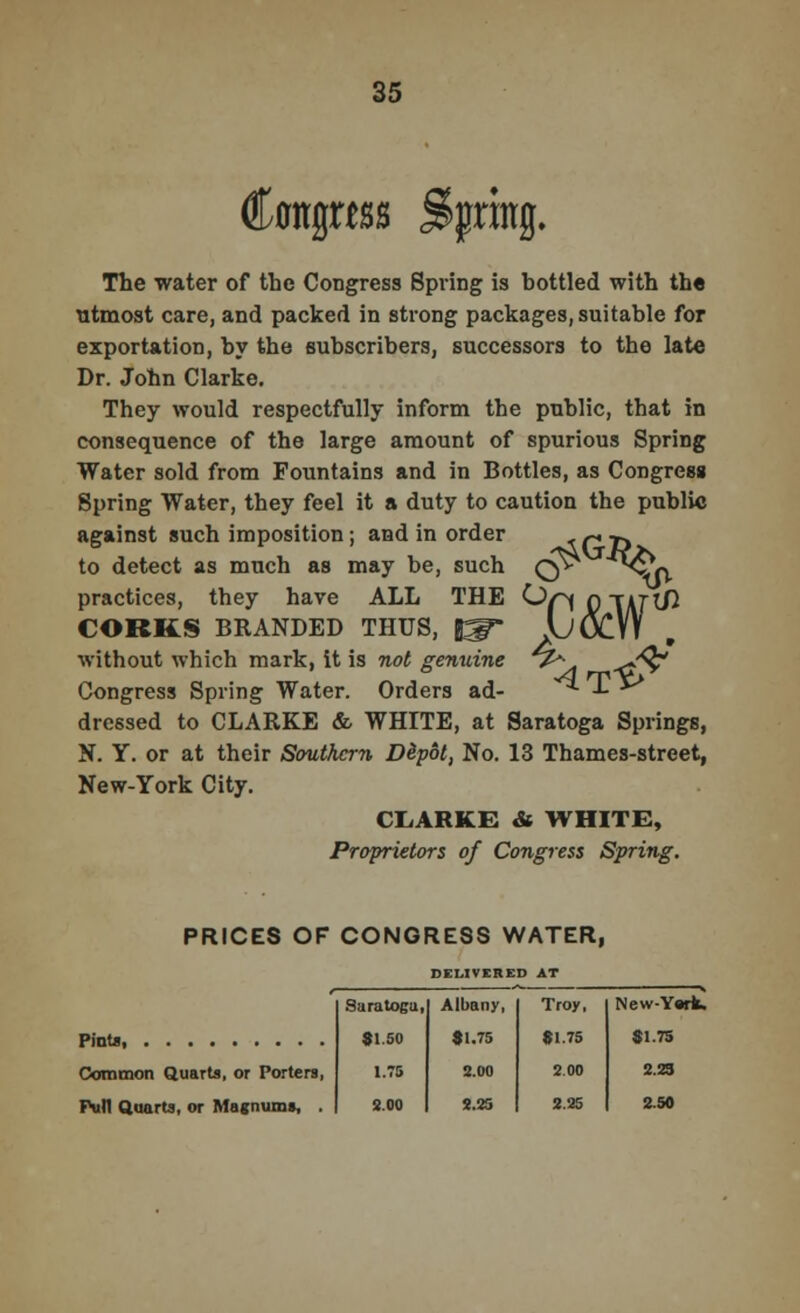 rtss %nng. The water of the Congress Spring is hottled with the utmost care, and packed in strong packages, suitable for exportation, by the subscribers, successors to the late Dr. John Clarke. They would respectfully inform the public, that in consequence of the large amount of spurious Spring Water sold from Fountains and in Bottles, as Congress Spring Water, they feel it a duty to caution the public against such imposition; and in order to detect as much as may be, such practices, they have ALL THE CORKS BRANDED THUS, f^~ without which mark, it is not genuine Congress Spring Water. Orders ad- dressed to CLARKE & WHITE, at Saratoga Springs, N. Y. or at their Southern Dlpot, No. 13 Thames-street, New-York City. CLARKE & WHITE, Proprietors of Congress Spring. o tfGjfc 'til PRICES OF CONGRESS WATER, DELIVERED AT ' Saratoga, Albany, Troy, New-Ysrk. 9150 1.75 »1.75 3.00 •1.75 2.00 51.75 Common Quarts, or Porters, 2.23 full Quarts, or Magnums, . 2.00 2.25 2.25 2.50