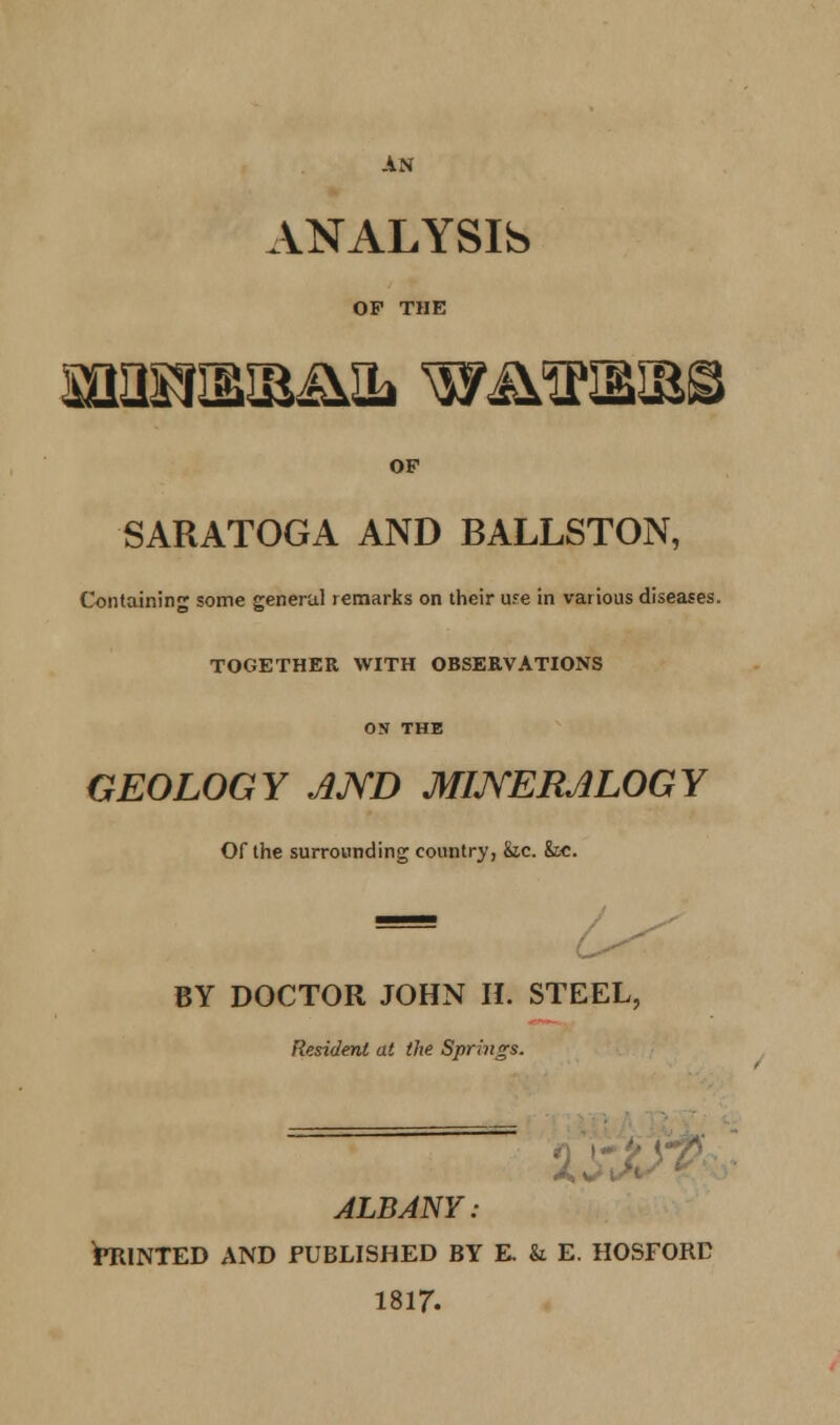 AN ANALYSIS OP THE OF SARATOGA AND BALLSTON, Containing some general remarks on their ufe in various diseases. TOGETHER WITH OBSERVATIONS ON THE GEOLOGY JJYD MINERALOGY Of the surrounding country, &c. k.c. BY DOCTOR JOHN IL STEEL, Resident at the Springs. ALBANY: STUNTED AND PUBLISHED BY E k E. HOSFORC 1817.