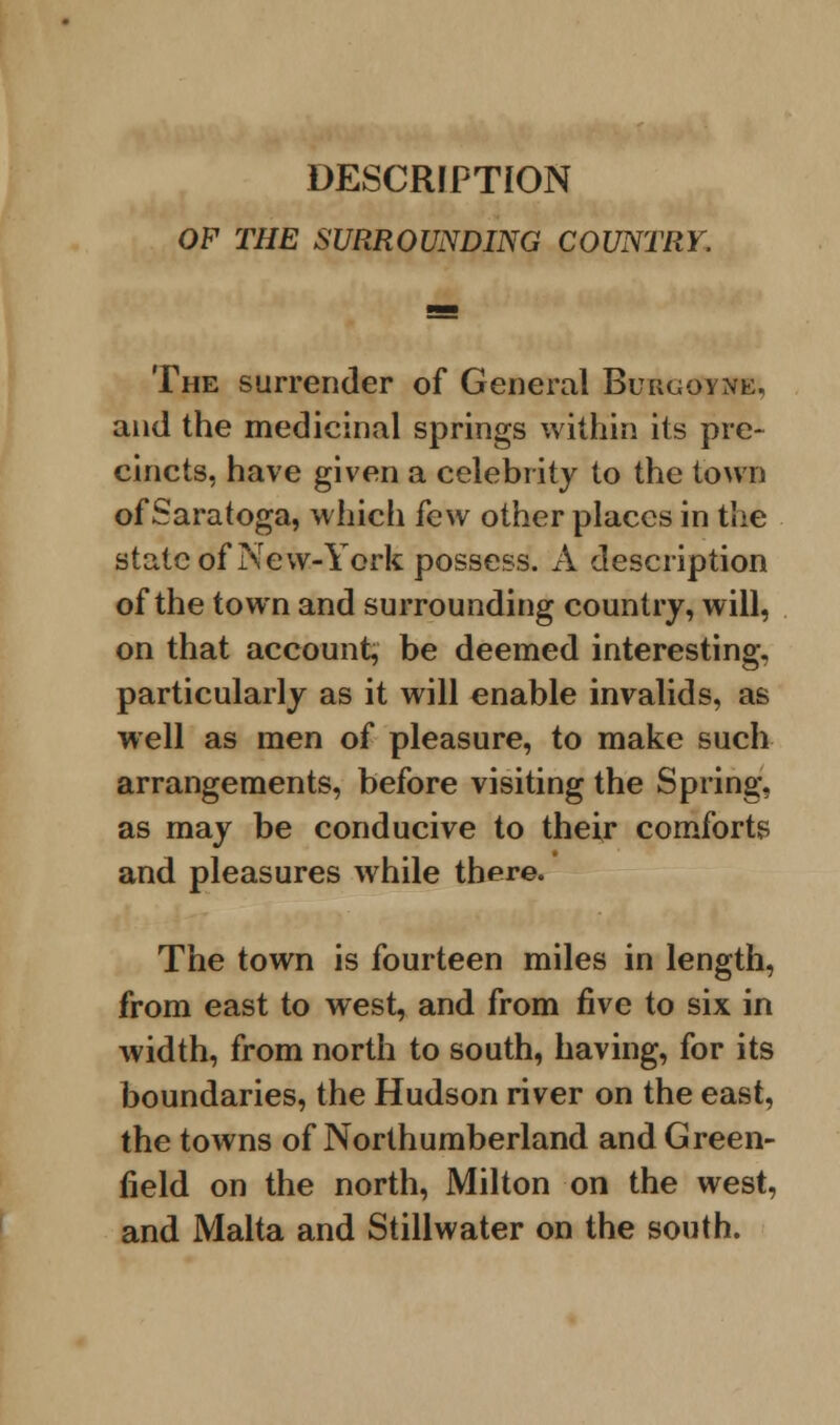 DESCRIPTION OF THE SURROUNDING COUNTRY. The surrender of General Burgoyjte, and the medicinal springs within its pre- cincts, have given a celebrity to the town of Saratoga, which few other places in the state of New-York possess. A description of the town and surrounding country, will, on that account, be deemed interesting, particularly as it will enable invalids, as well as men of pleasure, to make such arrangements, before visiting the Spring, as may be conducive to their comforts and pleasures while there. The town is fourteen miles in length, from east to west, and from five to six in width, from north to south, having, for its boundaries, the Hudson river on the east, the towns of Northumberland and Green- field on the north, Milton on the west, and Malta and Stillwater on the south.