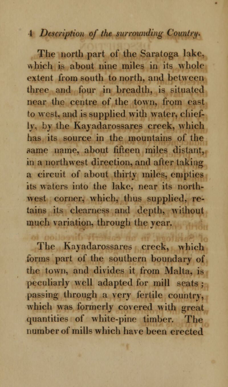 The north part of the Saratoga lake, which is about nine miles in its whole extent from south to north, and between three and four in breadth, is situated near the centre of the town, from east to west, and is supplied with water, chief- ly, by the Kayadarossares creek, which has its source in the mountains of the flame name, about fifteen miles distant, in a northwest direction, and after taking a circuit of about thirty miles, empties its waters into the lake, near its north- west corner, which, thus supplied, re- tains its clearness and depth, without much variation, through the year. The Kayadarossares creek, which forms part of the southern boundary of the town, and divides it from Malta, is peculiarly well adapted for mill scats ; passing through a \cry fertile country, which was formerly covered with great quantities of white-pine timber. The number of mills which have been erected