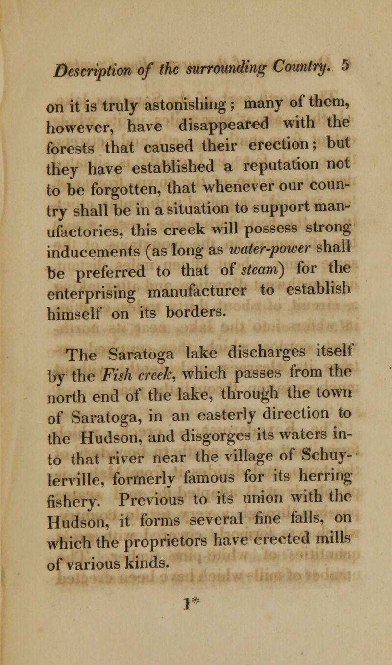 on it is truly astonishing; many of them, however, have disappeared with the forests that caused their erection; but they have established a reputation not to be forgotten, that whenever our coun- try shall be in a situation to support man- ufactories, this creek will possess strong inducements (as long as water-power shall be preferred to that of steam) for the enterprising manufacturer to establish himself on its borders. The Saratoga lake discharges itself by the Fish creek, which passes from the north end of the lake, through the town of Saratoga, in an easterly direction to the Hudson, and disgorges its waters in- to that river near the village of Schuy- lerville, formerly famous for its herring fishery. Previous to its union with the Hudson, it forms several fine falls, on which the proprietors have erected mills of various kinds.