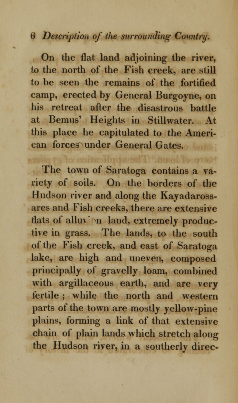 On the flat land adjoining the river, to the north of the Fish creek, are still to be seen the remains of the fortified camp, erected by General Burgoyne, on his retreat after the disastrous battle at Bemus' Heights in Stillwater. At this place he capitulated to the Ameri- can forces under General Gates. The town of Saratoga contains a va- riety of soils. On the borders of the Hudson river and along the Kayadaross- ares and Fish creeks, there are extensive flats of allu\ >n land, extremely produc- tive in grass. The lands, to the south of the Fish creek, and east of Saratoga lake, are high and uneven, composed principally of gravelly loam, combined with argillaceous earth, and are very fertile ; while the north and western parts of the town are mostly yellow-pine plains, forming a link of that extensive chain of plain lands which stretch along the Hudson river, in a southerly direc-